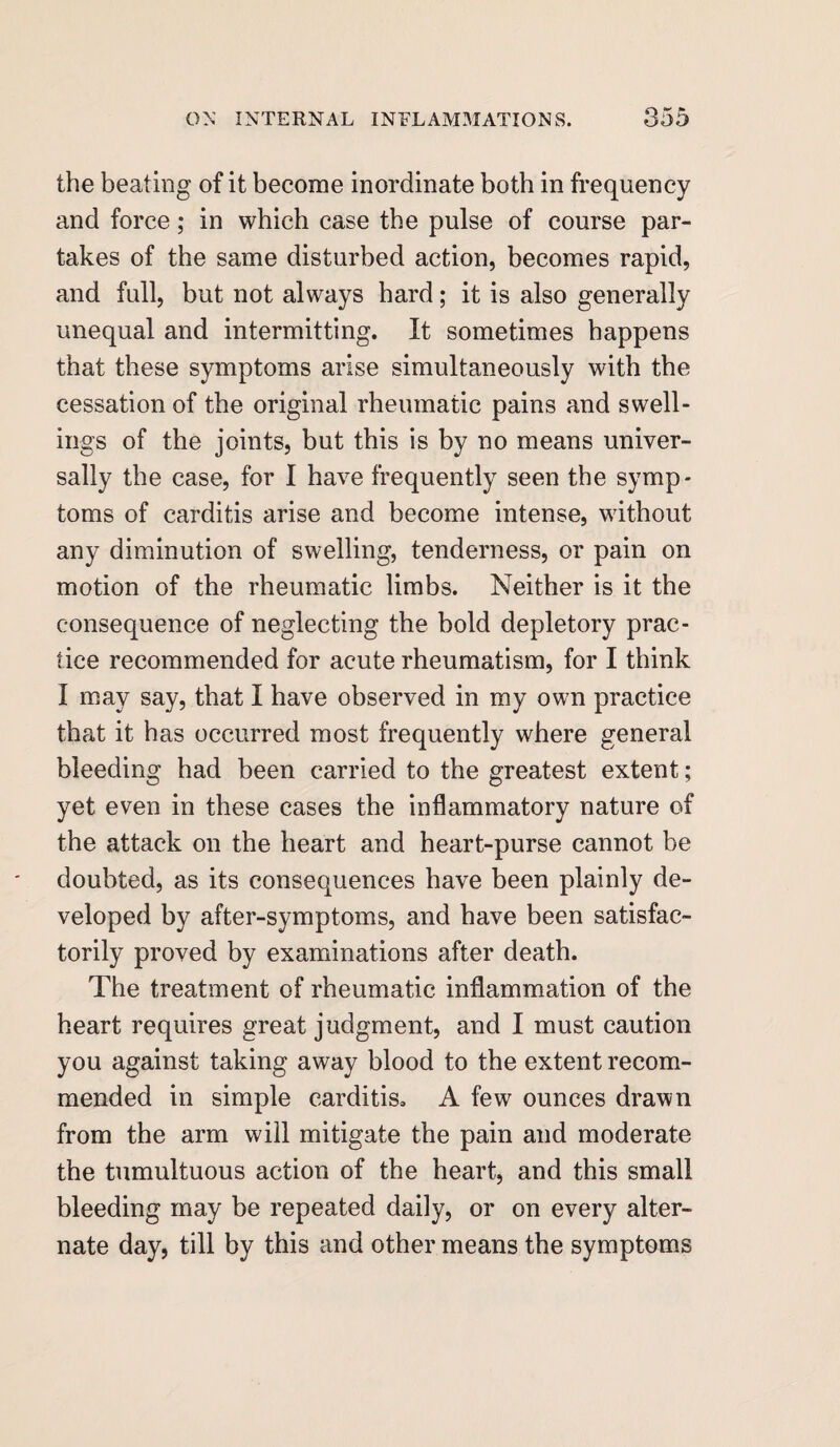 the beating of it become inordinate both in frequency and force; in which case the pulse of course par¬ takes of the same disturbed action, becomes rapid, and full, but not always hard; it is also generally unequal and intermitting. It sometimes happens that these symptoms arise simultaneously with the cessation of the original rheumatic pains and swell¬ ings of the joints, but this is by no means univer¬ sally the case, for I have frequently seen the symp¬ toms of carditis arise and become intense, without any diminution of swelling, tenderness, or pain on motion of the rheumatic limbs. Neither is it the consequence of neglecting the bold depletory prac¬ tice recommended for acute rheumatism, for I think I may say, that I have observed in my own practice that it has occurred most frequently where general bleeding had been carried to the greatest extent; yet even in these cases the inflammatory nature of the attack on the heart and heart-purse cannot be doubted, as its consequences have been plainly de¬ veloped by after-symptoms, and have been satisfac¬ torily proved by examinations after death. The treatment of rheumatic inflammation of the heart requires great judgment, and I must caution you against taking away blood to the extent recom¬ mended in simple carditis. A few ounces drawn from the arm will mitigate the pain and moderate the tumultuous action of the heart, and this small bleeding may be repeated daily, or on every alter¬ nate day, till by this and other means the symptoms