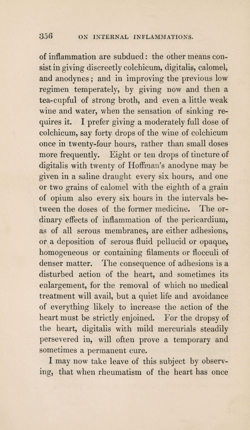 of inflammation are subdued: the other means con¬ sist in giving discreetly colchicum, digitalis, calomel, and anodynes; and in improving the previous low regimen temperately, by giving now and then a tea-cupful of strong broth, and even a little weak wine and water, when the sensation of sinking re¬ quires it. I prefer giving a moderately full dose of colchicum, say forty drops of the wine of colchicum once in twenty-four hours, rather than small doses more frequently. Eight or ten drops of tincture of digitalis with twenty of Hoffman’s anodyne may be given in a saline draught every six hours, and one or two grains of calomel with the eighth of a grain of opium also every six hours in the intervals be¬ tween the doses of the former medicine. The or¬ dinary effects of inflammation of the pericardium, as of all serous membranes, are either adhesions, or a deposition of serous fluid pellucid or opaque, homogeneous or containing filaments or flocculi of denser matter. The consequence of adhesions is a disturbed action of the heart, and sometimes its enlargement, for the removal of which no medical treatment will avail, but a quiet life and avoidance of everything likely to increase the action of the heart must be strictly enjoined. For the dropsy of the heart, digitalis with mild mercurials steadily persevered in, will often prove a temporary and sometimes a permanent cure. I may now take leave of this subject by observ¬ ing, that when rheumatism of the heart has once