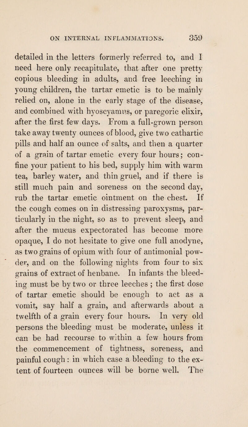 detailed in the letters formerly referred to, and I need here only recapitulate, that after one pretty copious bleeding in adults, and free leeching in young children, the tartar emetic is to be mainly relied on, alone in the early stage of the disease, and combined with hyoscyamus, or paregoric elixir, after the first few days. From a full-grown person take away twenty ounces of blood, give two cathartic pills and half an ounce of salts, and then a quarter of a grain of tartar emetic every four hours; con¬ fine your patient to his bed, supply him with warm tea, barley water, and thin gruel, and if there is still much pain and soreness on the second day, rub the tartar emetic ointment on the chest. If the cough comes on in distressing paroxysms, par¬ ticularly in the night, so as to prevent sleep, and after the mucus expectorated has become more opaque, I do not hesitate to give one full anodyne, as two grains of opium with four of antimonial pow¬ der, and on the following nights from four to six grains of extract of henbane. In infants the bleed¬ ing must be by two or three leeches ; the first dose of tartar emetic should be enough to act as a vomit, say half a grain, and afterwards about a twelfth of a grain every four hours. In very old persons the bleeding must be moderate, unless it can be had recourse to within a few hours from the commencement of tightness, soreness, and painful cough : in which case a bleeding to the ex¬ tent of fourteen ounces will be borne well. The