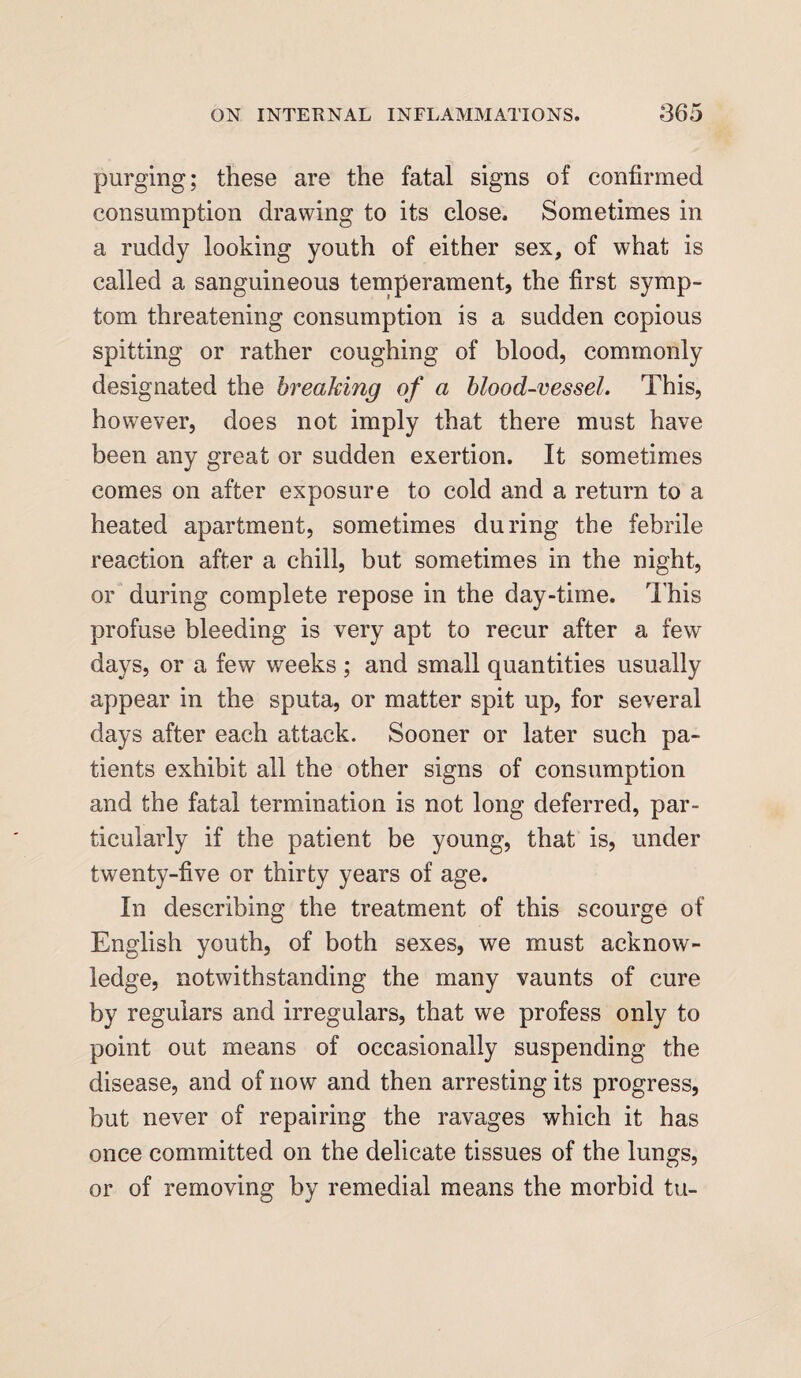 purging; these are the fatal signs of confirmed consumption drawing to its close. Sometimes in a ruddy looking youth of either sex, of what is called a sanguineous temperament, the first symp¬ tom threatening consumption is a sudden copious spitting or rather coughing of blood, commonly designated the breaking of a blood-vessel. This, however, does not imply that there must have been any great or sudden exertion. It sometimes comes on after exposure to cold and a return to a heated apartment, sometimes during the febrile reaction after a chill, but sometimes in the night, or during complete repose in the day-time. This profuse bleeding is very apt to recur after a few days, or a few weeks ; and small quantities usually appear in the sputa, or matter spit up, for several days after each attack. Sooner or later such pa¬ tients exhibit all the other signs of consumption and the fatal termination is not long deferred, par¬ ticularly if the patient be young, that is, under twenty-five or thirty years of age. In describing the treatment of this scourge of English youth, of both sexes, we must acknow¬ ledge, notwithstanding the many vaunts of cure by regulars and irregulars, that we profess only to point out means of occasionally suspending the disease, and of now and then arresting its progress, but never of repairing the ravages which it has once committed on the delicate tissues of the lungs, or of removing by remedial means the morbid tu-