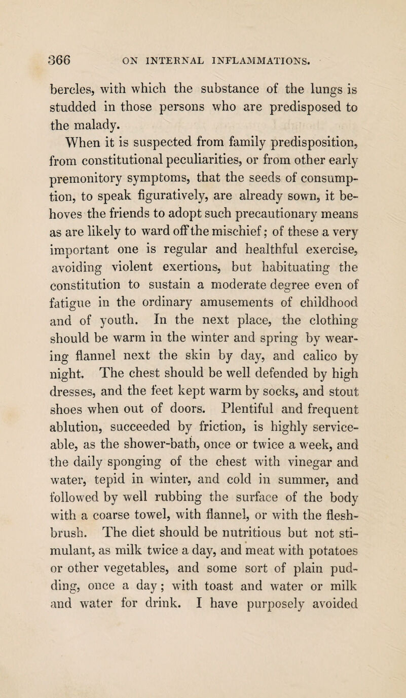 bercles, with which the substance of the lungs is studded in those persons who are predisposed to the malady. When it is suspected from family predisposition, from constitutional peculiarities, or from other early premonitory symptoms, that the seeds of consump¬ tion, to speak figuratively, are already sown, it be¬ hoves the friends to adopt such precautionary means as are likely to ward off the mischief; of these a very important one is regular and healthful exercise, avoiding violent exertions, but habituating the constitution to sustain a moderate degree even of fatigue in the ordinary amusements of childhood and of youth. In the next place, the clothing should be warm in the winter and spring by wear¬ ing flannel next the skin by day, and calico by night. The chest should be well defended by high dresses, and the feet kept warm by socks, and stout shoes when out of doors. Plentiful and frequent ablution, succeeded by friction, is highly service¬ able, as the shower-bath, once or twice a week, and the daily sponging of the chest with vinegar and water, tepid in winter, and cold in summer, and followed by well rubbing the surface of the body with a coarse towel, with flannel, or with the flesh¬ brush. The diet should be nutritious but not sti- mulant, as milk twice a day, and meat with potatoes or other vegetables, and some sort of plain pud¬ ding, once a day; with toast and water or milk and water for drink. I have purposely avoided