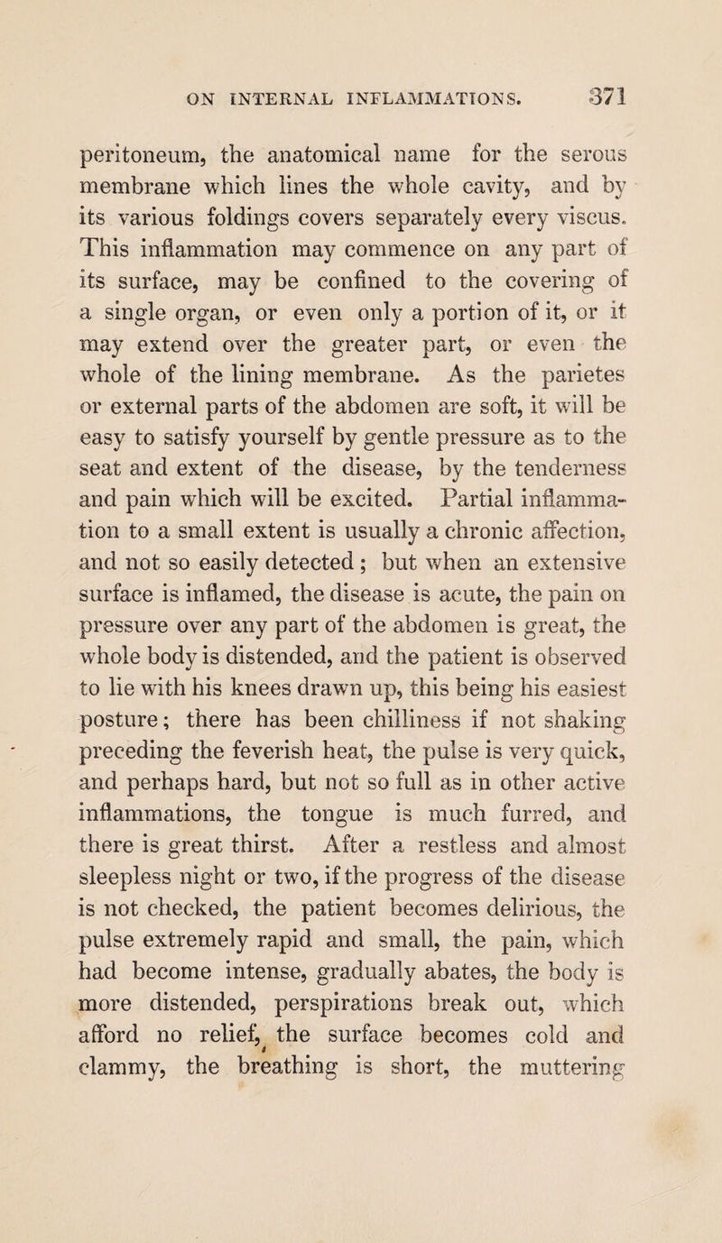 peritoneum, the anatomical name for the serous membrane which lines the whole cavity, and by its various foldings covers separately every viscus. This inflammation may commence on any part of its surface, may be confined to the covering of a single organ, or even only a portion of it, or it may extend over the greater part, or even the whole of the lining membrane. As the parietes or external parts of the abdomen are soft, it will be easy to satisfy yourself by gentle pressure as to the seat and extent of the disease, by the tenderness and pain which will be excited. Partial inflamma¬ tion to a small extent is usually a chronic affection, and not so easily detected ; but when an extensive surface is inflamed, the disease is acute, the pain on pressure over any part of the abdomen is great, the whole body is distended, and the patient is observed to lie with his knees drawn up, this being his easiest posture; there has been chilliness if not shaking preceding the feverish heat, the pulse is very quick, and perhaps hard, but not so full as in other active inflammations, the tongue is much furred, and there is great thirst. After a restless and almost sleepless night or two, if the progress of the disease is not checked, the patient becomes delirious, the pulse extremely rapid and small, the pain, which had become intense, gradually abates, the body is more distended, perspirations break out, which afford no relief^ the surface becomes cold and clammy, the breathing is short, the muttering