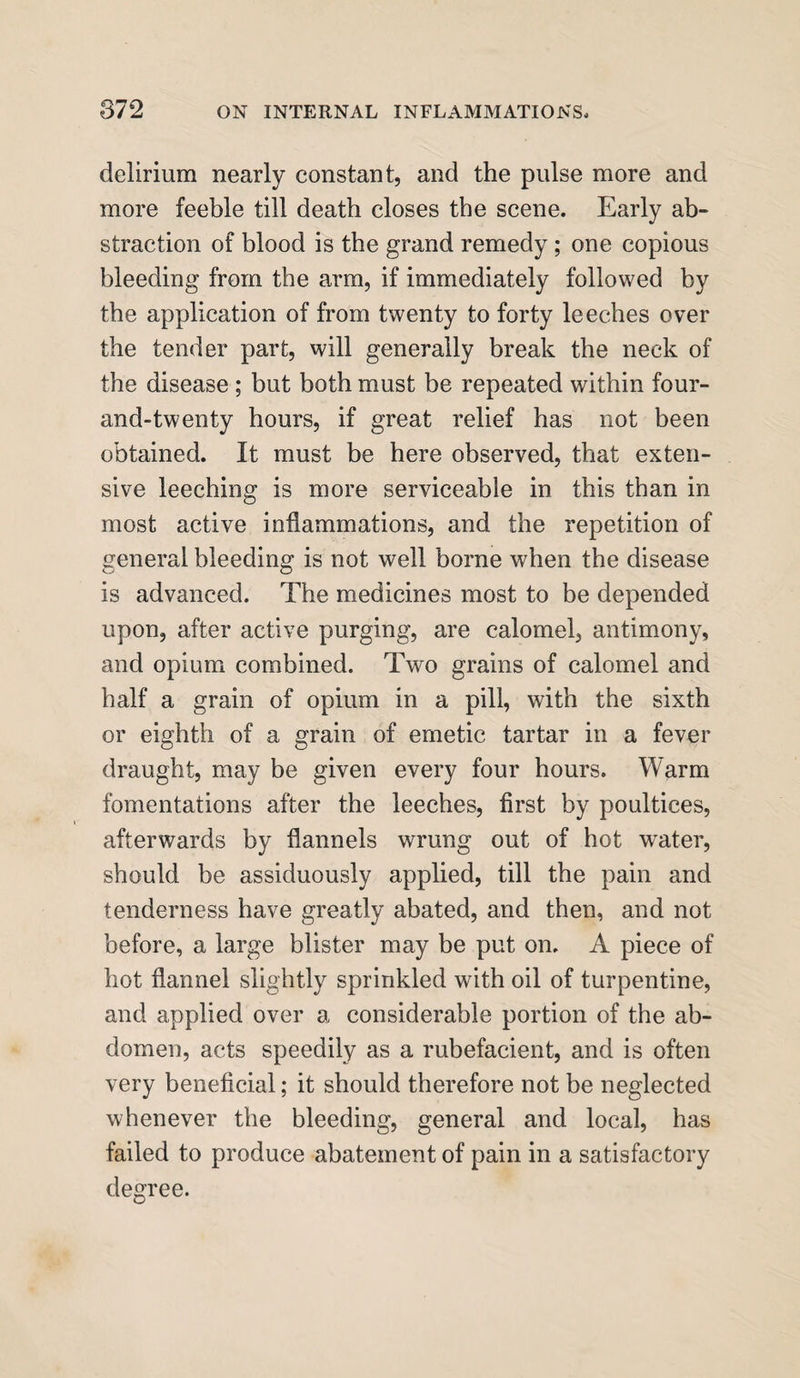 delirium nearly constant, and the pulse more and more feeble till death closes the scene. Early ab¬ straction of blood is the grand remedy ; one copious bleeding from the arm, if immediately followed by the application of from twenty to forty leeches over the tender part, will generally break the neck of the disease ; but both must be repeated within four- and-twenty hours, if great relief has not been obtained. It must be here observed, that exten¬ sive leeching is more serviceable in this than in most active inflammations, and the repetition of general bleeding is not well borne when the disease is advanced. The medicines most to be depended upon, after active purging, are calomel, antimony, and opium combined. Two grains of calomel and half a grain of opium in a pill, with the sixth or eighth of a grain of emetic tartar in a fever draught, may be given every four hours. Warm fomentations after the leeches, first by poultices, afterwards by flannels wrung out of hot water, should be assiduously applied, till the pain and tenderness have greatly abated, and then, and not before, a large blister may be put on. A piece of hot flannel slightly sprinkled with oil of turpentine, and applied over a considerable portion of the ab¬ domen, acts speedily as a rubefacient, and is often very beneficial; it should therefore not be neglected whenever the bleeding, general and local, has failed to produce abatement of pain in a satisfactory degree.