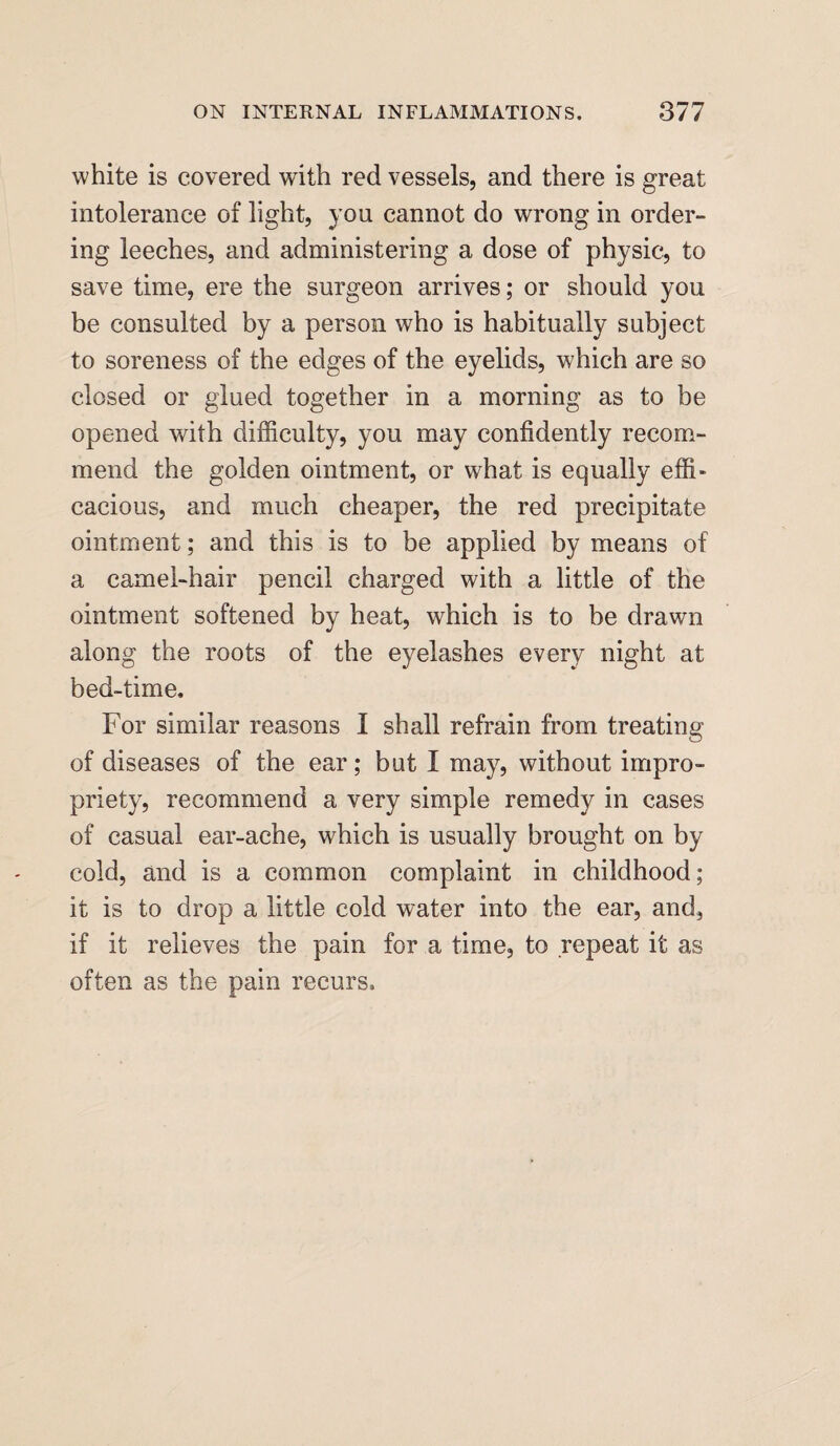 white is covered with red vessels, and there is great intolerance of light, you cannot do wrong in order¬ ing leeches, and administering a dose of physic, to save time, ere the surgeon arrives; or should you be consulted by a person who is habitually subject to soreness of the edges of the eyelids, which are so closed or glued together in a morning as to be opened with difficulty, you may confidently recom¬ mend the golden ointment, or what is equally effi¬ cacious, and much cheaper, the red precipitate ointment; and this is to be applied by means of a camel-hair pencil charged with a little of the ointment softened by heat, which is to be drawn along the roots of the eyelashes every night at bed-time. For similar reasons I shall refrain from treating of diseases of the ear; but I may, without impro¬ priety, recommend a very simple remedy in cases of casual ear-ache, which is usually brought on by cold, and is a common complaint in childhood; it is to drop a little cold water into the ear, and, if it relieves the pain for a time, to repeat it as often as the pain recurs.