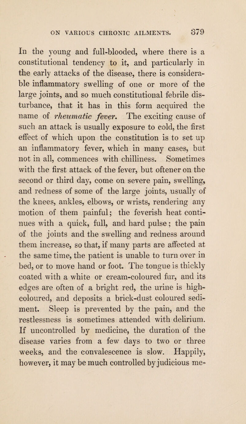 In the young and full-blooded, where there is a constitutional tendency to it, and particularly in the early attacks of the disease, there is considera¬ ble inflammatory swelling of one or more of the large joints, and so much constitutional febrile dis¬ turbance, that it has in this form acquired the name of rheumatic fever. The exciting cause of such an attack is usually exposure to cold, the first effect of which upon the constitution is to set up an inflammatory fever, which in many cases, but not in all, commences with chilliness. Sometimes with the first attack of the fever, but oftener on the second or third day, come on severe pain, swelling, and redness of some of the large joints, usually of the knees, ankles, elbows, or wrists, rendering any motion of them painful; the feverish heat conti¬ nues with a quick, full, and hard pulse; the pain of the joints and the swelling and redness around them increase, so that, if many parts are affected at the same time, the patient is unable to turn over in bed, or to move hand or foot. The tongue is thickly coated with a white or cream-coloured fur, and its edges are often of a bright red, the urine is high- coloured, and deposits a brick-dust coloured sedi¬ ment. Sleep is prevented by the pain, and the restlessness is sometimes attended with delirium. If uncontrolled by medicine, the duration of the disease varies from a few days to two or three weeks, and the convalescence is slow. Happily, however, it may be much controlled by judicious me-
