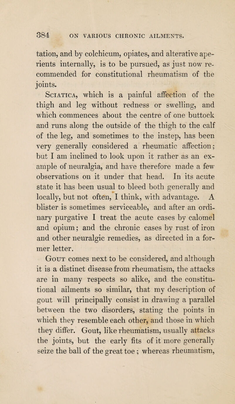 tation, and by colchicum, opiates, and alterative ape¬ rients internally, is to be pursued, as just now re¬ commended for constitutional rheumatism of the joints. Sciatica, which is a painful affection of the thigh and leg without redness or swelling, and which commences about the centre of one buttock and runs along the outside of the thigh to the calf of the leg, and sometimes to the instep, has been very generally considered a rheumatic affection; but I am inclined to look upon it rather as an ex¬ ample of neuralgia, and have therefore made a few observations on it under that head. In its acute state it has been usual to bleed both generally and locally, but not often, I think, with advantage. A blister is sometimes serviceable, and after an ordi¬ nary purgative I treat the acute cases by calomel and opium; and the chronic cases by rust of iron and other neuralgic remedies, as directed in a for¬ mer letter. Gout comes next to be considered, and although it is a distinct disease from rheumatism, the attacks are in many respects so alike, and the constitu¬ tional ailments so similar, that my description of gout will principally consist in drawing a parallel between the two disorders, stating the points in which they resemble each other, and those in which they differ. Gout, like rheumatism, usually attacks the joints, but the early fits of it more generally seize the ball of the great toe ; whereas rheumatism,