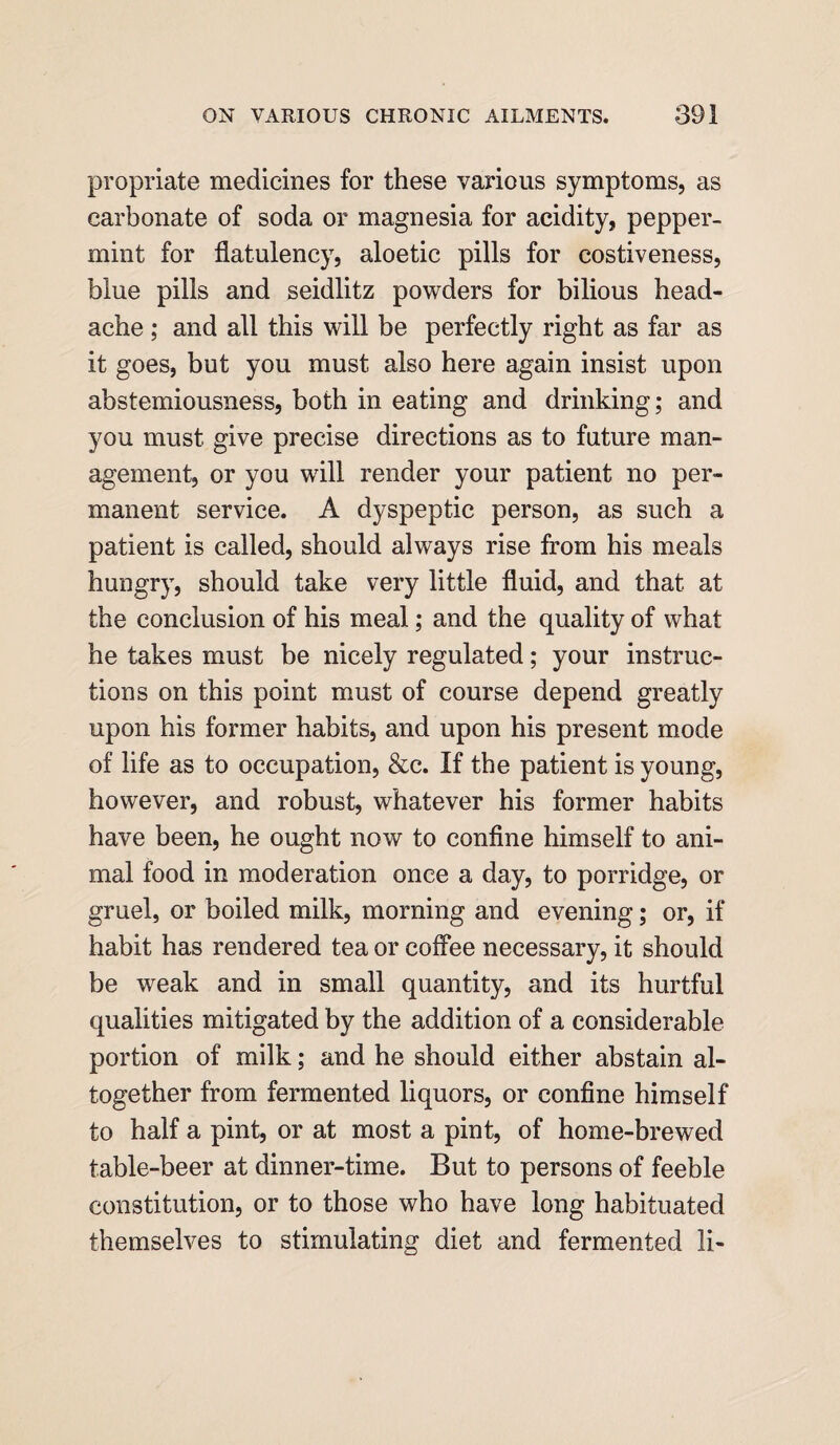 propriate medicines for these various symptoms, as carbonate of soda or magnesia for acidity, pepper¬ mint for flatulency, aloetic pills for costiveness, blue pills and seidlitz powders for bilious head¬ ache ; and all this will be perfectly right as far as it goes, but you must also here again insist upon abstemiousness, both in eating and drinking; and you must give precise directions as to future man¬ agement, or you will render your patient no per¬ manent service. A dyspeptic person, as such a patient is called, should always rise from his meals hungry, should take very little fluid, and that at the conclusion of his meal; and the quality of what he takes must be nicely regulated; your instruc¬ tions on this point must of course depend greatly upon his former habits, and upon his present mode of life as to occupation, &c. If the patient is young, however, and robust, whatever his former habits have been, he ought now to confine himself to ani¬ mal food in moderation once a day, to porridge, or gruel, or boiled milk, morning and evening; or, if habit has rendered tea or coffee necessary, it should be weak and in small quantity, and its hurtful qualities mitigated by the addition of a considerable portion of milk; and he should either abstain al¬ together from fermented liquors, or confine himself to half a pint, or at most a pint, of home-brewed table-beer at dinner-time. But to persons of feeble constitution, or to those who have long habituated themselves to stimulating diet and fermented li-