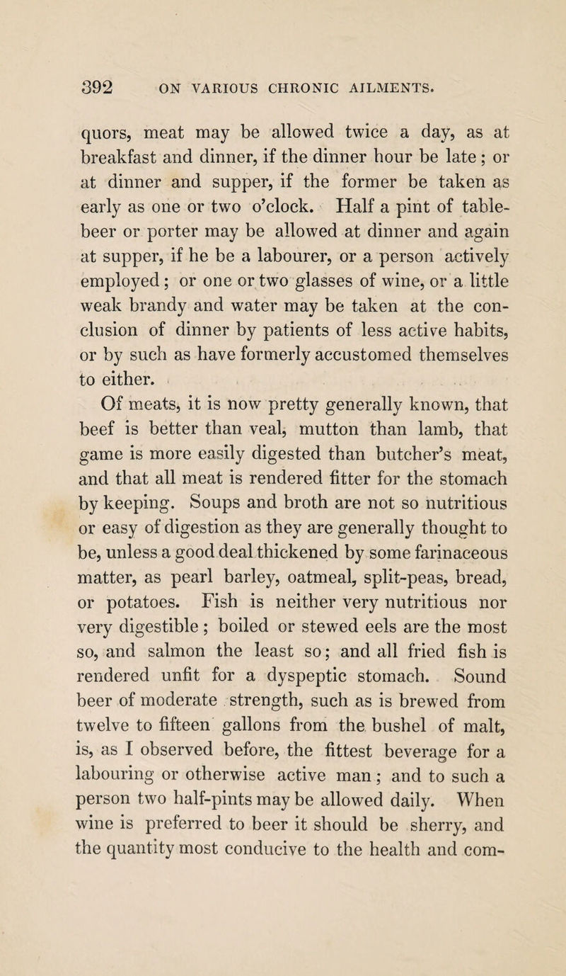 quors, meat may be allowed twice a day, as at breakfast and dinner, if the dinner hour be late ; or at dinner and supper, if the former be taken as early as one or two o’clock. Half a pint of table- beer or porter may be allowed at dinner and again at supper, if he be a labourer, or a person actively employed ; or one or two glasses of wine, or a little weak brandy and water may be taken at the con¬ clusion of dinner by patients of less active habits, or by such as have formerly accustomed themselves to either. Of meats, it is now pretty generally known, that beef is better than veal, mutton than lamb, that game is more easily digested than butcher’s meat, and that all meat is rendered fitter for the stomach by keeping. Soups and broth are not so nutritious or easy of digestion as they are generally thought to be, unless a good deal thickened by some farinaceous matter, as pearl barley, oatmeal, split-peas, bread, or potatoes. Fish is neither very nutritious nor very digestible ; boiled or stewed eels are the most so, and salmon the least so; and all fried fish is rendered unfit for a dyspeptic stomach. Sound beer of moderate strength, such as is brewed from twelve to fifteen gallons from the bushel of malt, is, as I observed before, the fittest beverage for a labouring or otherwise active man; and to such a person two half-pints may be allowed daily. When wine is preferred to beer it should be sherry, and the quantity most conducive to the health and com-