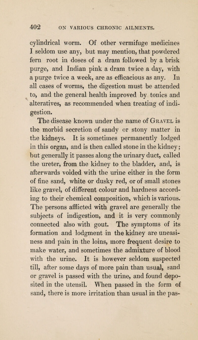 cylindrical worm. Of other vermifuge medicines I seldom use any, but may mention, that powdered fern root in doses of a dram followed by a brisk purge, and Indian pink a dram twice a day, v/ith a purge twice a week, are as efficacious as any. In all cases of worms, the digestion must be attended to, and the general health improved by tonics and alteratives, as recommended when treating of indi¬ gestion. The disease known under the name of Gravel is the morbid secretion of sandy or stony matter in the kidneys. It is sometimes permanently lodged in this organ, and is then called stone in the kidney; but generally it passes along the urinary duct, called the ureter, from the kidney to the bladder, and, is afterwards voided with the urine either in the form of fine sand, white or dusky red, or of small stones like gravel, of different colour and hardness accord¬ ing to their chemical composition, which is various. The persons afflicted with gravel are generally the subjects of indigestion, and it is very commonly connected also with gout. The symptoms of its formation and lodgment in the kidney are uneasi¬ ness and pain in the loins, more frequent desire to make water, and sometimes the admixture of blood with the urine. It is however seldom suspected till, after some days of more pain than usual, sand or gravel is passed with the urine, and found depo¬ sited in the utensil. When passed in the form of sand, there is more irritation than usual in the pas-