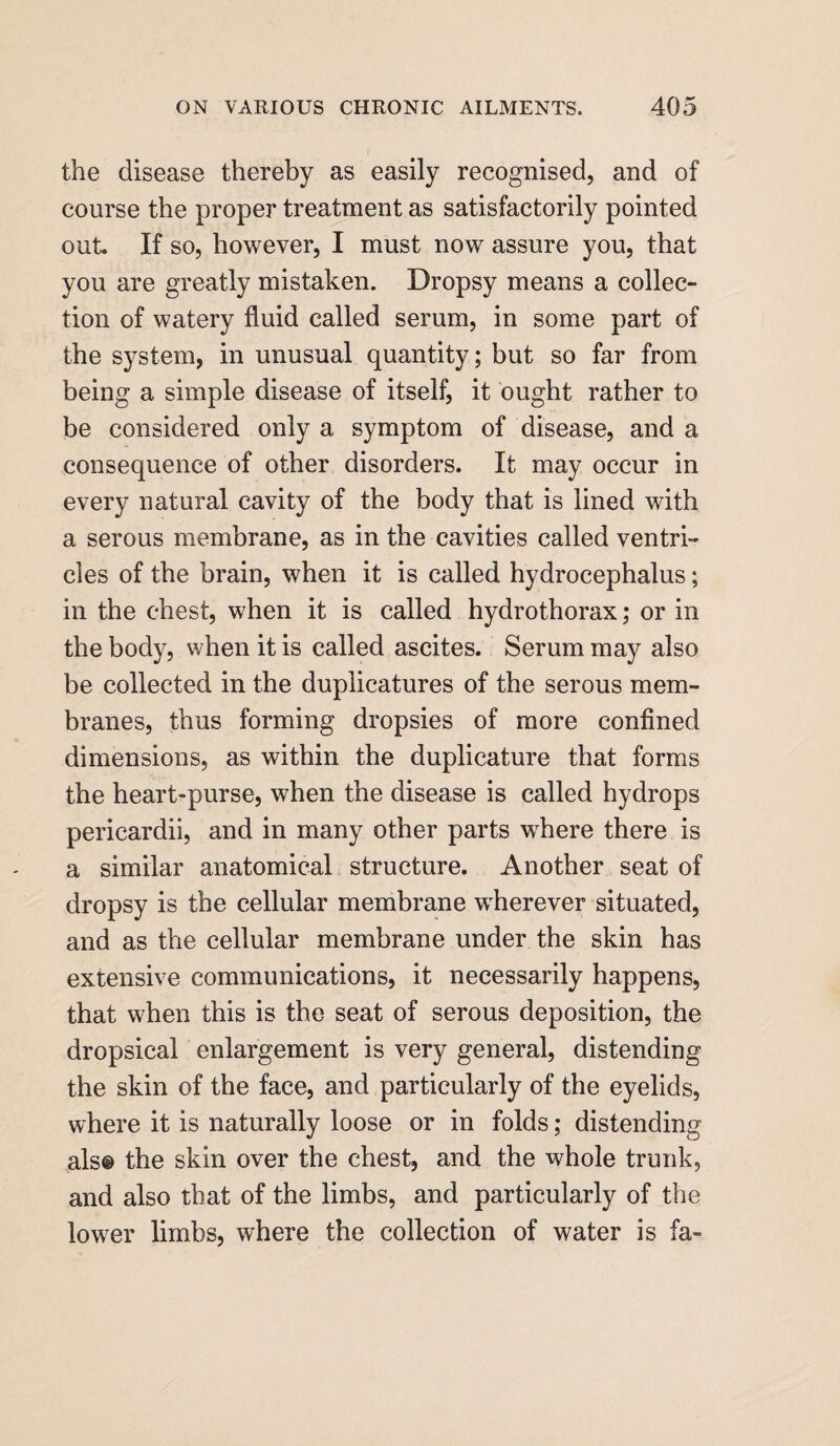 the disease thereby as easily recognised, and of course the proper treatment as satisfactorily pointed out If so, however, I must now assure you, that you are greatly mistaken. Dropsy means a collec¬ tion of watery fluid called serum, in some part of the system, in unusual quantity; but so far from being a simple disease of itself, it ought rather to be considered only a symptom of disease, and a consequence of other disorders. It may occur in every natural cavity of the body that is lined with a serous membrane, as in the cavities called ventri¬ cles of the brain, when it is called hydrocephalus; in the chest, when it is called hydrothorax; or in the body, when it is called ascites. Serum may also be collected in the duplicatures of the serous mem¬ branes, thus forming dropsies of more confined dimensions, as within the duplicature that forms the heart-purse, when the disease is called hydrops pericardii, and in many other parts where there is a similar anatomical structure. Another seat of dropsy is the cellular membrane wherever situated, and as the cellular membrane under the skin has extensive communications, it necessarily happens, that when this is the seat of serous deposition, the dropsical enlargement is very general, distending the skin of the face, and particularly of the eyelids, where it is naturally loose or in folds; distending als® the skin over the chest, and the whole trunk, and also that of the limbs, and particularly of the lower limbs, where the collection of water is fa-