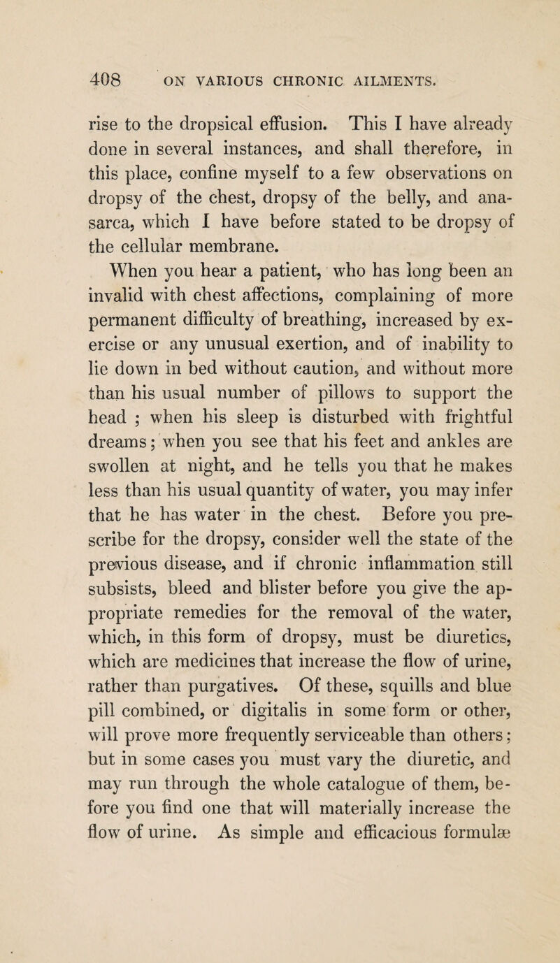 rise to the dropsical effusion. This I have already done in several instances, and shall therefore, in this place, confine myself to a few observations on dropsy of the chest, dropsy of the belly, and ana¬ sarca, which I have before stated to be dropsy of the cellular membrane. When you hear a patient, who has long been an invalid with chest affections, complaining of more permanent difficulty of breathing, increased by ex¬ ercise or any unusual exertion, and of inability to lie down in bed without caution, and without more than his usual number of pillows to support the head ; when his sleep is disturbed with frightful dreams; when you see that his feet and ankles are swollen at night, and he tells you that he makes less than his usual quantity of water, you may infer that he has water in the chest. Before you pre¬ scribe for the dropsy, consider well the state of the previous disease, and if chronic inflammation still subsists, bleed and blister before you give the ap¬ propriate remedies for the removal of the water, which, in this form of dropsy, must be diuretics, which are medicines that increase the flow of urine, rather than purgatives. Of these, squills and blue pill combined, or digitalis in some form or other, will prove more frequently serviceable than others ; but in some cases you must vary the diuretic, and may run through the whole catalogue of them, be¬ fore you find one that will materially increase the flow of urine. As simple and efficacious formulae