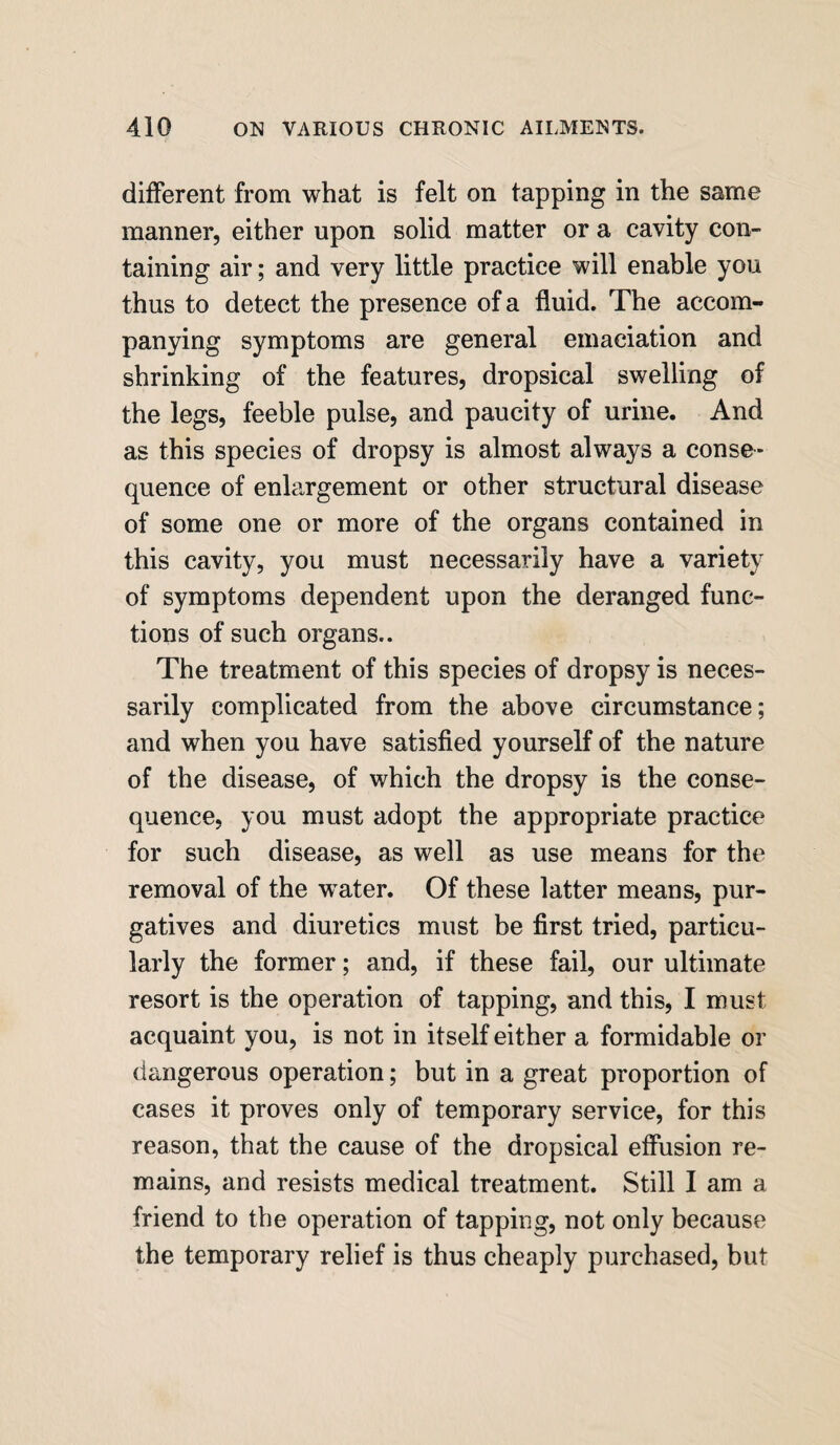 different from what is felt on tapping in the same manner, either upon solid matter or a cavity con¬ taining air; and very little practice will enable you thus to detect the presence of a fluid. The accom¬ panying symptoms are general emaciation and shrinking of the features, dropsical swelling of the legs, feeble pulse, and paucity of urine. And as this species of dropsy is almost always a conse¬ quence of enlargement or other structural disease of some one or more of the organs contained in this cavity, you must necessarily have a variety of symptoms dependent upon the deranged func¬ tions of such organs.. The treatment of this species of dropsy is neces¬ sarily complicated from the above circumstance; and when you have satisfied yourself of the nature of the disease, of which the dropsy is the conse¬ quence, you must adopt the appropriate practice for such disease, as well as use means for the removal of the water. Of these latter means, pur¬ gatives and diuretics must be first tried, particu¬ larly the former; and, if these fail, our ultimate resort is the operation of tapping, and this, I must acquaint you, is not in itself either a formidable or dangerous operation; but in a great proportion of cases it proves only of temporary service, for this reason, that the cause of the dropsical effusion re¬ mains, and resists medical treatment. Still I am a friend to the operation of tapping, not only because the temporary relief is thus cheaply purchased, but