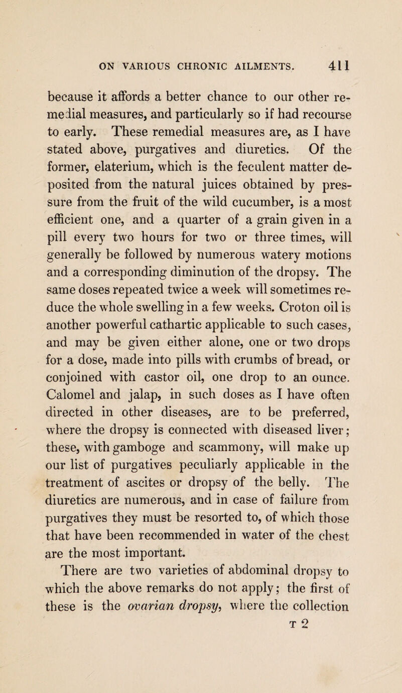 because it affords a better chance to our other re¬ medial measures, and particularly so if had recourse to early. These remedial measures are, as I have stated above, purgatives and diuretics. Of the former, elaterium, which is the feculent matter de¬ posited from the natural juices obtained by pres¬ sure from the fruit of the wild cucumber, is a most efficient one, and a quarter of a grain given in a pill every two hours for two or three times, will generally be followed by numerous watery motions and a corresponding diminution of the dropsy. The same doses repeated twice a week will sometimes re¬ duce the whole swelling in a fewr weeks. Croton oil is another powerful cathartic applicable to such cases, and may be given either alone, one or two drops for a dose, made into pills with crumbs of bread, or conjoined with castor oil, one drop to an ounce. Calomel and jalap, in such doses as I have often directed in other diseases, are to be preferred, where the dropsy is connected with diseased liver; these, with gamboge and scammony, will make up our list of purgatives peculiarly applicable in the treatment of ascites or dropsy of the belly. The diuretics are numerous, and in case of failure from purgatives they must be resorted to, of which those that have been recommended in water of the chest are the most important. There are two varieties of abdominal dropsy to which the above remarks do not apply; the first of these is the ovarian dropsy, where the collection t 2