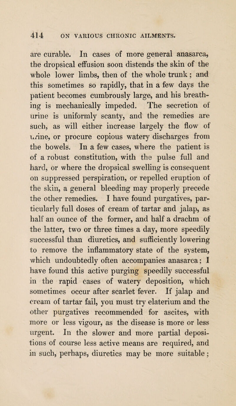 are curable. In cases of more general anasarca? the dropsical effusion soon distends the skin of the whole lower limbs, then of the whole trunk; and this sometimes so rapidly, that in a few days the patient becomes cumbrously large, and his breath¬ ing is mechanically impeded. The secretion of urine is uniformly scanty, and the remedies are such, as will either increase largely the flow of urine, or procure copious watery discharges from the bowels. In a few cases, where the patient is of a robust constitution, with the pulse full and hard, or where the dropsical swelling is consequent on suppressed perspiration, or repelled eruption of the skin, a general bleeding may properly precede the other remedies. I have found purgatives, par¬ ticularly full doses of cream of tartar and jalap, as half an ounce of the former, and half a drachm of the latter, two or three times a day, more speedily successful than diuretics, and sufficiently lowering to remove the inflammatory state of the system, which undoubtedly often accompanies anasarca; I have found this active purging speedily successful in the rapid cases of watery deposition, which sometimes occur after scarlet fever. If jalap and cream of tartar fail, you must try elaterium and the other purgatives recommended for ascites, with more or less vigour, as the disease is more or less urgent. In the slower and more partial deposi¬ tions of course less active means are required, and in such, perhaps, diuretics may be more suitable;