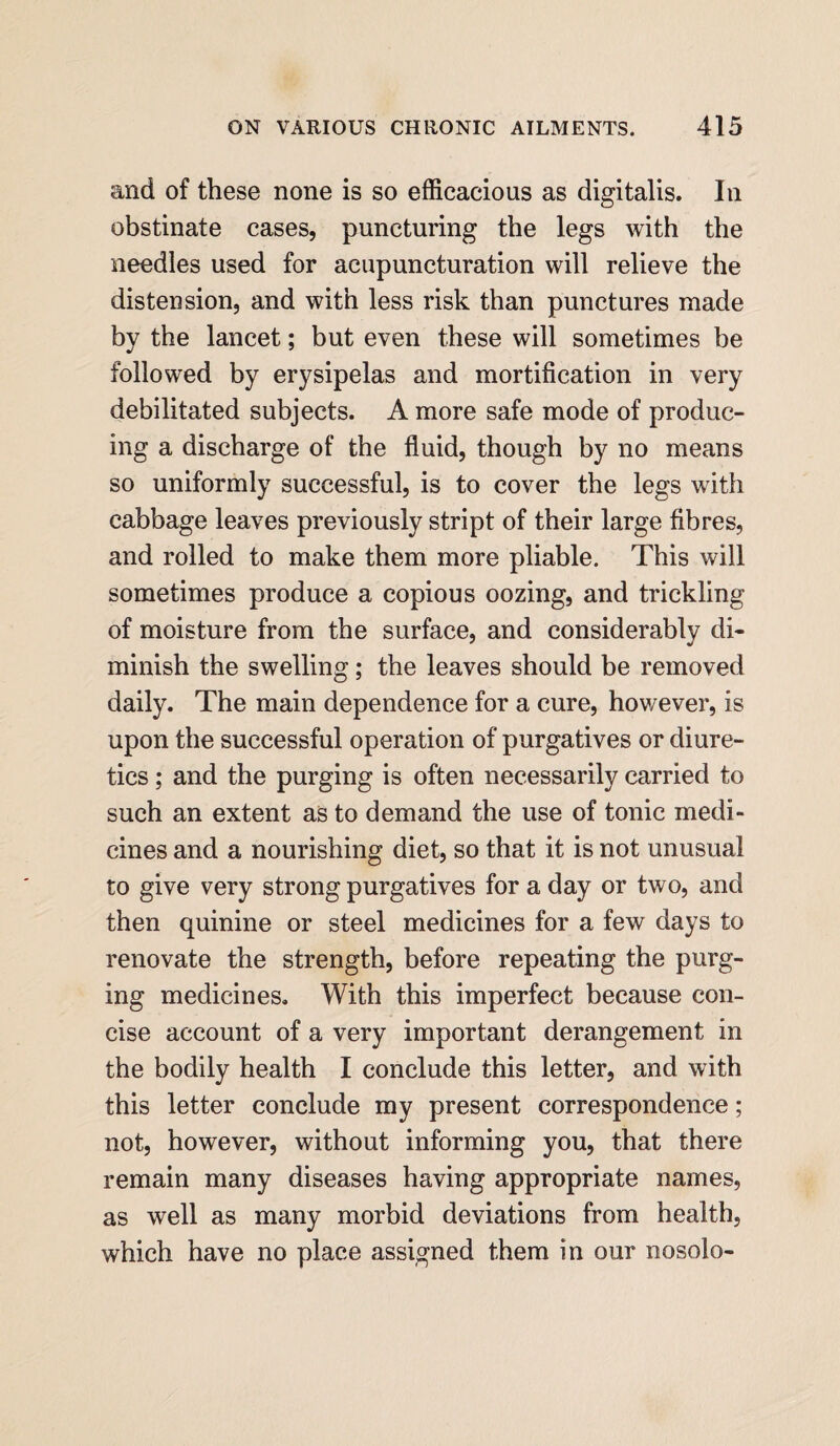 and of these none is so efficacious as digitalis. In obstinate cases, puncturing the legs with the needles used for acupuncturation will relieve the distension, and with less risk than punctures made by the lancet; but even these will sometimes be followed by erysipelas and mortification in very debilitated subjects. A more safe mode of produc¬ ing a discharge of the fluid, though by no means so uniformly successful, is to cover the legs with cabbage leaves previously stript of their large fibres, and rolled to make them more pliable. This will sometimes produce a copious oozing, and trickling of moisture from the surface, and considerably di¬ minish the swelling; the leaves should be removed daily. The main dependence for a cure, however, is upon the successful operation of purgatives or diure¬ tics ; and the purging is often necessarily carried to such an extent as to demand the use of tonic medi¬ cines and a nourishing diet, so that it is not unusual to give very strong purgatives for a day or two, and then quinine or steel medicines for a few days to renovate the strength, before repeating the purg¬ ing medicines. With this imperfect because con¬ cise account of a very important derangement in the bodily health I conclude this letter, and with this letter conclude my present correspondence; not, however, without informing you, that there remain many diseases having appropriate names, as well as many morbid deviations from health, which have no place assigned them in our nosolo-
