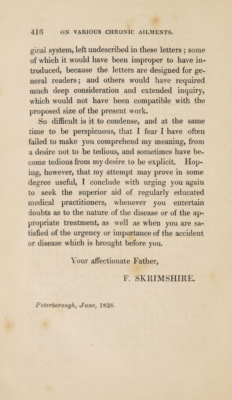 gical system, left undescribed in these letters ; some of which it would have been improper to have in¬ troduced, because the letters are designed for ge¬ neral readers; and others would have required much deep consideration and extended inquiry, which would not have been compatible with the proposed size of the present work. So difficult is it to condense, and at the same time to be perspicuous, that I fear I have often failed to make you comprehend my meaning, from a desire not to be tedious, and sometimes have be¬ come tedious from my desire to be explicit. Hop¬ ing, however, that my attempt may prove in some degree useful, I conclude with urging you again to seek the superior aid of regularly educated medical practitioners, whenever you entertain doubts as to the nature of the disease or of the ap¬ propriate treatment, as well as when you are sa¬ tisfied of the urgency or importance of the accident or disease which is brought before you. Your affectionate Father, F. SK RIM SHIRE. Peterborough, June, 1838.