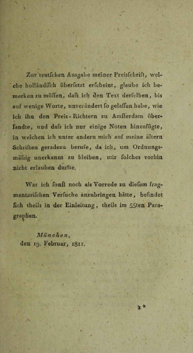 I Zur'teutfclien Ausgabe indner PreisfcLrift, wel¬ che holländifch iiberfetzt erfcheint, glaube ich be¬ merken zu mü/Ten, dafs ich den Text derfelben, bis auf wenige Worte, unverändert fo gelalTen habe, wie ich ihn den Preis - Richtern zu Amfterdam über- I fandte, und dafs ich nur einige Noten hinzufügte, in welchen ich unter andern mich auf meine altern Schriften geradezu berufe, da ich, um Ordnungs- rnäfsifr unerkannt zu bleiben, mir folches vorhin nicht erlauben durfte. * Was ich fonfi noch als Vorrede zu diefera frag- mentarifchen Verfuche änzubringen hätte, befindet lieh theils in der Einleitung, theils im 55ten Para- 0 gra^hen. ‘ 'hliinchen y ( den ig. Februar, i8ti. .•s