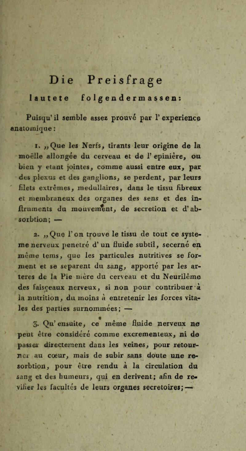\ • I Die Preisfrage lautete f o 1 g e n d e r m a s s e n: Puisqu’ il semble assez prouv6 par 1’ experience anaioinique: 1. ,, Que les Nerfs, tirants leur origme de la moelle allongee du cerveau et de I’ epiniere, ou bien y eiant jointes, comme aussi entre eux, par dos plcxus et des ganglions^ $e perdent, par leurs Filets extremes, medullaires, dans le tissu fibreux et niembraneux des Organes des sens et des in- flruments du mouvemtsnt, de secretion et d’ab- sorbtion; — 2. „Que Ton trouve le tissu de tout ce Syste¬ me nerveux jienetre d’un üuide subtil, secerne en meme tems, que les particules nutritives se for- nient et se separent du sang, apporte par les ar- teres de la Pie mere du cerveau et du Neurileme des faisceaux nerveux, si non pour contribuer*a la nutrition, du moins a entretenir les forces vita¬ les des parties surnommees; — 3. Qu’ ensuite, ce merae fluide nerveux ne ’ peut etre considere comrae exerementeux, ni de passei directement dans les veines, pour retour- ncr au coeur, mais de subir sans doute une re- sorbtion, pour etre rendu ä la circulation du sang et des humeurs, qui en derivent; afln de re- vUier les facultes de leurs Organes secretoires; —
