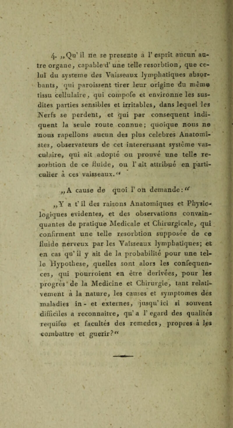 « 4- ^,Qu’ il ne se presente ä 1’ esprit aucun aa- tre Organe, capable d’ une teile resorbtion, que ce- lui du Systeme des Vaisseaux lympliatiques absor- hants, qui paroissent tirer leur origine du nicme tissu cellulaire, qui compofe et environne les sus- dites parties sensibles et irritables, dans lequel les Kerfs se perdent, el qui par consequent indi- quent la seule route connue; quoique nous n® nous rapellons aucun des plus celebres Anatomi- sles, observateurs de cet intererssant Systeme vas- culaire, qui ait adopte ou prouve une teile re- sorbtion de ce fluide, ou T ait attiibue en parti- culier a ces vaisseaux.“ „A cause de quoi 1’on dcmandc:^^ „Y a t'il des raisons Anatomiques et Pliysio- logiques evidentes, et des observations convain- quantes de pratique Medicale et Ciiirurgicale, qui confirment une teile resorbtion supposce de ce iluide nerveux par les Vaisseaux lympbaüqucs; et en cas qu’ il y ait de la probabilile pour une tei¬ le Hypothese, quelles sont alors les confequen- ces, qui pourroient en etre derivees, pour les progres'de la Medicine et Chirurgie, tant relati- vement k la nature, les causes et symptomes des maladies in - et externes, iusqu’ici si souvent difflciles a reconnaitre, qu’a 1’egard des qualites requifes et facultes des rcmedcs, propres k Ips coinbattre et guerir?“