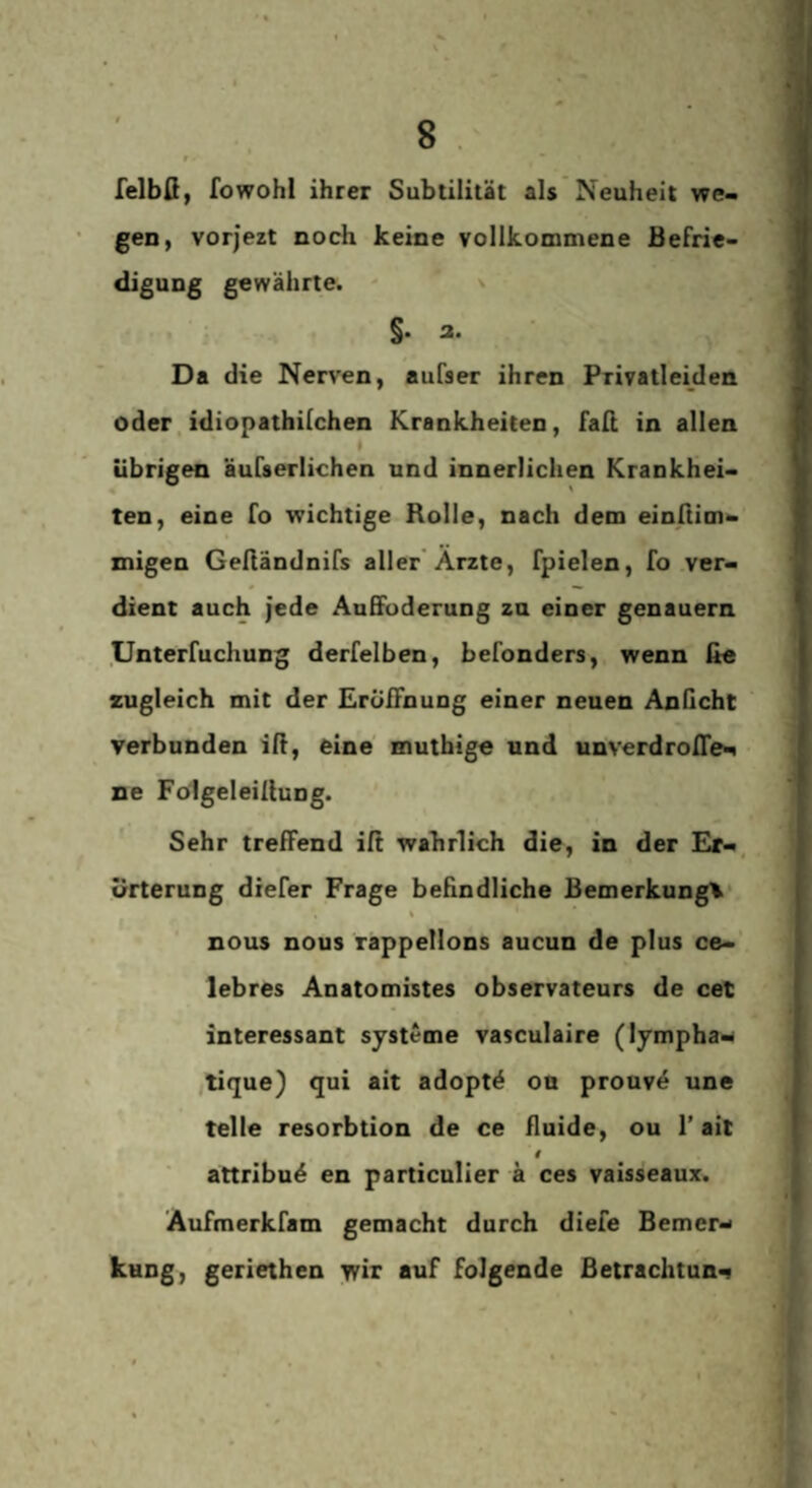 lelbß, fowohl ihrer Subtilität als Neuheit we¬ gen, vorjezt noch keine vollkommene Befrie¬ digung gewährte. ' x §. a. Da die Nerven, aufser ihren Privatleiden oder, idiopatbilchen Krankheiten, faß in allen » übrigen äufserlichen und innerlichen Krankhei- « ' ten, eine fo wichtige Rolle, nach dem einßim- znigen Gefiändnifs aller'Ärzte, fpielen, fo ver¬ dient auch Jede AuEfuderung zu einer genauem Unterfuchung derfelben, befonders, wenn fie zugleich mit der Erößnung einer neuen AnGcht verbunden iß, eine mutbige und unverdroße^ ne Fölgeleißung. Sehr treffend iß wahrlich die, in der Er-, ürterung diefer Frage behndliche Bemerkung'^* t nous nous rappellons aucun de plus ce-' lebres Anatomistes observateurs de cet interessant Systeme vasculaire (lympha- ,tique) qui ait adoptö on prouv4 une teile resorbtion de ce Guide, ou 1’ait attribuö en particulier ä ces vaisseaux. Aufmerkfam gemacht durch diefe Bemer-> kuDg, geriethen wir auf folgende Betrachtung