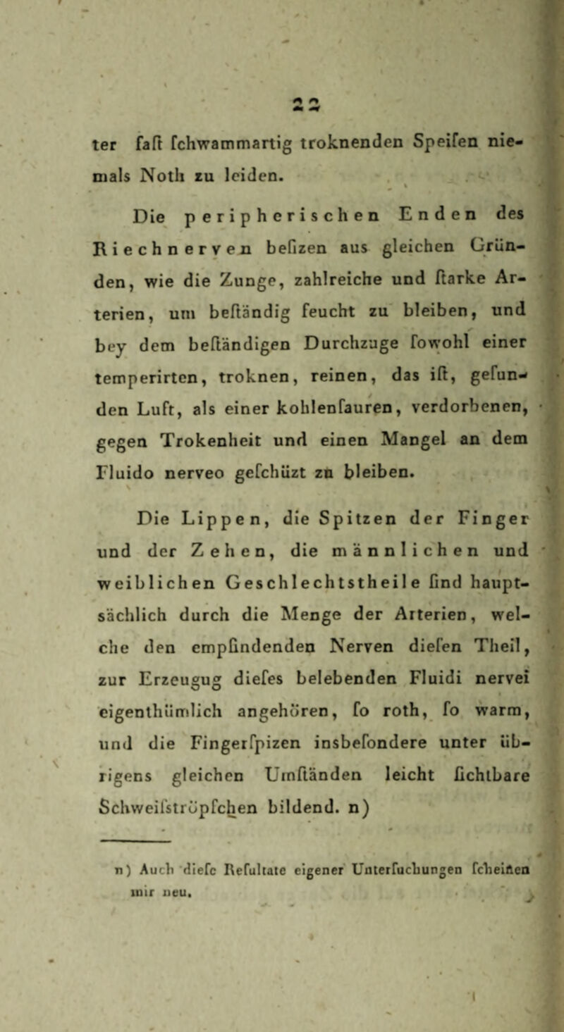 ter faft fchwammartig troknenden Speifen nie¬ mals Noth tu leiden. . ^ . «-• Die peripherischen Enden des Riechnerven befizen aus gleichen Grün¬ den, wie die Zunge, zahlreiche und ftarke Ar¬ terien, uni beftändig feucht zu bleiben, und bey dem beftändigen Durchzage fowohl einer temperirten, troknen, reinen, das iß, gefun¬ den Luft, als einer kohlenfauren, verdorbenen, gegen Trokenheit und einen Mangel an dem Fluido nerveo gefchüzt zu bleiben. , % I Die Lippen, die Spitzen der Finger und der Zehen, die männlichen und weiblichen Geschlechtstheil e find haupt¬ sächlich durch die Menge der Arterien, wel¬ che den empfindenden Nerven diefen Theil, zur Erzeusu® diefes belebenden Fluidi nervei O O eigenthümlich angehören, fo roth, fo warm, und die Fingerfpizen insbefondere unter üb¬ rigens gleichen Umßänden leicht fichtbare Schweifströpfchen bildend, n) • - n) Auch'dlerc Refultate eigener Unterfuchungen fcheilien mir neu. . ' ** j •(