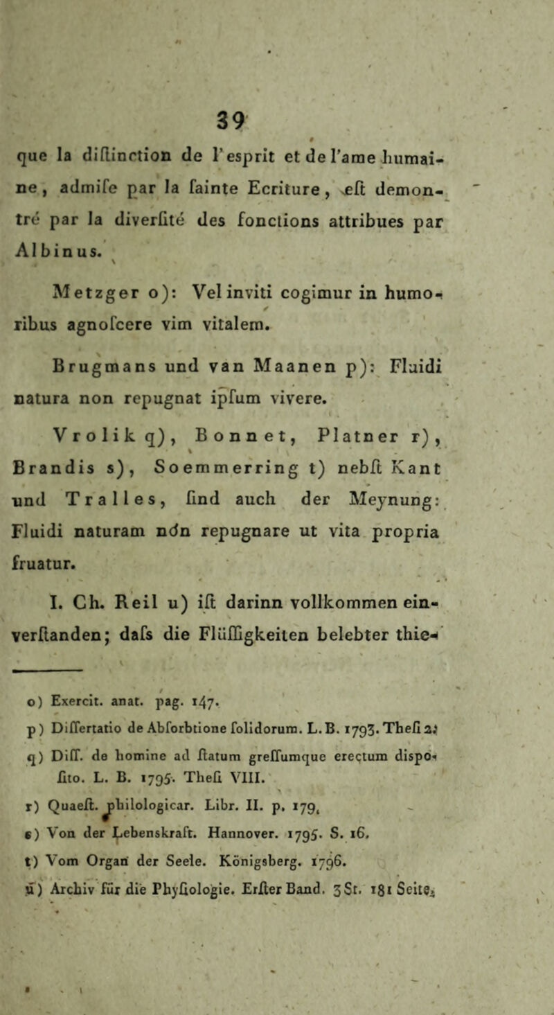 # que la dlflinrtion de 1‘esprit et de Tarne humai- ne , admife par la fainte Ecriture, >eft demon- tre par la diverfite des fonctions attribues par AI b i n u s. > Metzger o): Vel inviti cogimur in humo^ ribus agnofcere vim vitalem. Brugmans und van Maanen p); Flaidi natura non repugnat ipfum vivere. V r o 1 i k q) , Bonnet, Platner r) , Brandis s) , Soemmerring t) nebft Kant und Tr alles, find auch der Meynung: Fluidi naturam ndn repugnare ut vita propria fruatur. I. Ch. Reil u) ilt darinn vollkommen ein- verftanden; dafs die Flülfigkeilen belebter thie«^' i o) Exercit. anat. pag. p) DilTertatio de Abforbtione folidoruin. L.B. i/gS.Thefia^ q) Dirr. de bomlne ad hatum greHumque eie<;tuin dispb. lito. L. B. 1795. Theü VIII. r) Quaeft. ^bilologlcar. Libr. II. p, 179, c) Von der (lebenskraft. Hannover. 1795* S. 16. t) Vom Organ' der Seele. Königsberg. 1796. u) Archiv für die Phyüologie. EiIlerBand. 3St. 181 Seite.