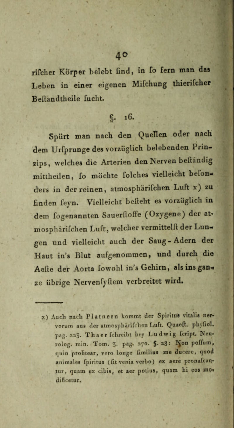 I ;f 'S ' 40 rifcher Körper belebt find, in fo fern man das Leben in einer eigenen Mifchung thierifcher Befiandtheile fucht. §. 16. I Spürt man nach den Quellen oder nach' 'dem Urrprunge des vorzüglich belebenden Prin- ' zips, welches die Arterien den Nerven beßändig mitlheilen, fo möchte folches vielleicht befon- ders in der reinen, atmosphärifchen Luft x) zu finden feyn. Vielleicht befleht es vorzüglich in dem fogenannten Sauerfloffe (Oxygene) der at* mosphärifchen Luft, welcher vermitteln der Lun¬ gen und vielleicht auch der Saug-Adern der Haut in's Blut aufgenommen, und durch die Aefie der Aorta fowohl in’s Gehirn, als ins gan¬ ze übrige Ncrvenfyflem verbreitet wird. jt) Auch nach Platnern kommt der Spiritui vitalia neN vorum aus der atmosphärifchen Luft. Quaefl. phyßol. pag. 235. Thaer fchrelbt bey Ludwig feript. Neu- rolog. min. Tom. S- p*^ 2^0. §. 28: ]^on pofTum, (jiiin proBtear, vero longe ßrailius mo ducere, quod animales fpiritus (fit venia verbo) ex aere pronafean- tur, quam fx cibis, et aer polius. quam hi eos mov diHcetuFf