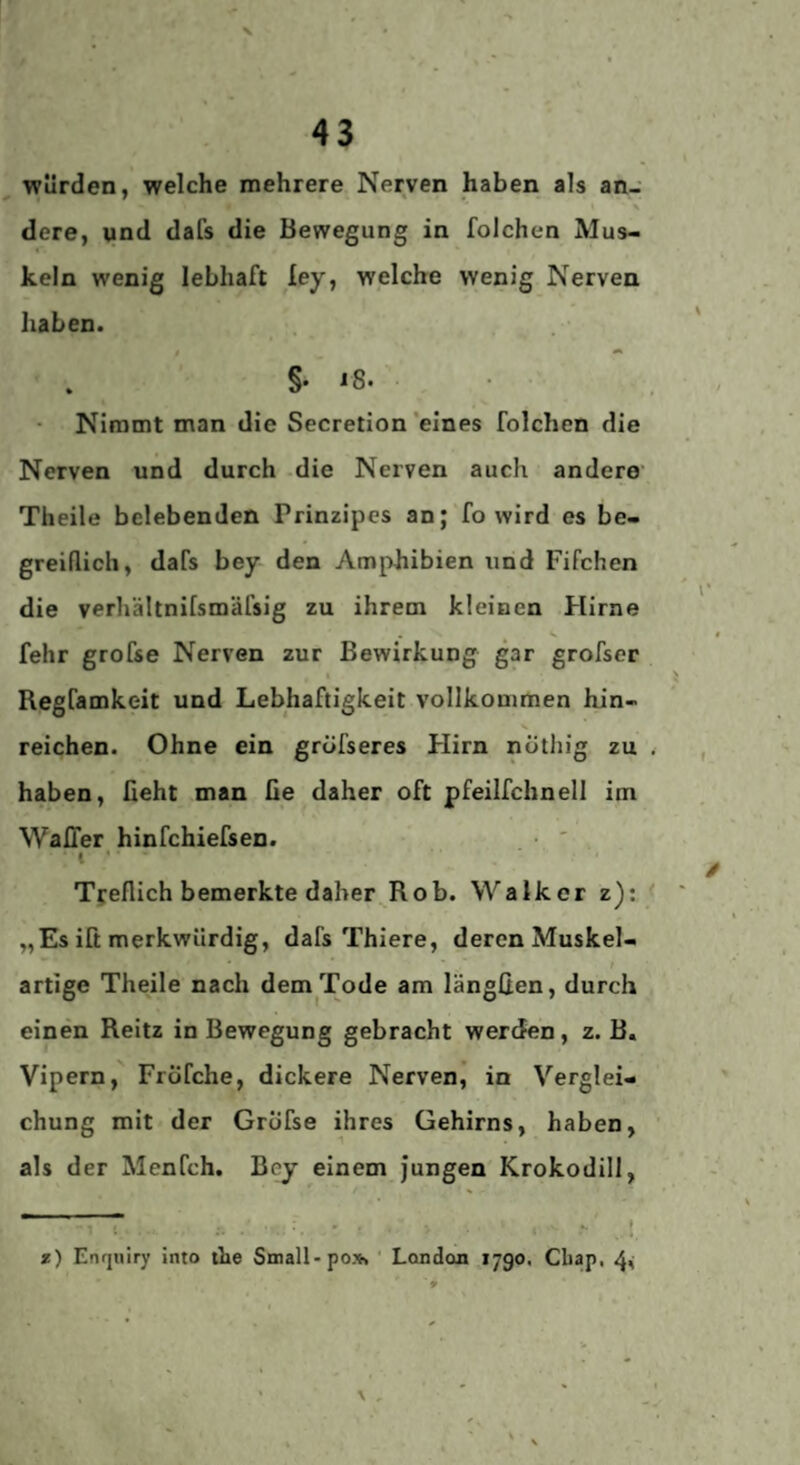 43 würden, welche mehrere Nerven haben als an¬ dere, und dafs die Bewegung in folchen Mus¬ keln wenig lebhaft ley, welche wenig Nerven haben. §. 18. Nimmt man die Secretion'eines folchen die Nerven und durch die Nerven auch andere' Theile belebenden Prinzipes an; fo wird es be¬ greiflich, dafs bey den Amphibien und Fifchen die verhältnifsmäfsig zu ihrem kleinen Hirne fehr grofse Nerven zur Bewirkung gar grofser Regfamkeit und Lebhaftigkeit vollkommen hin¬ reichen. Ohne ein gröfseres Hirn nöthig zu haben, ßeht man ße daher oft pfeilfchnell im Waffer hinfchiefsen. • ' I * * Tyeflich bemerkte daher^Rob. Walker z); „Es iß merkwürdig, dafs Thiere, deren Muskel- / artige Theile nach dem Tode am längßen, durch einen Reitz in Bewegung gebracht werden, z. B. Vipern, FrÖfche, dickere Nerven,’ in Verglei¬ chung mit der GrÖfse ihres Gehirns, haben, als der Menfch. Bey einem Jungen Krokodill, * t .. * *) Enrjulry into the Small-po». ‘ London 1790. Cbap, 4^