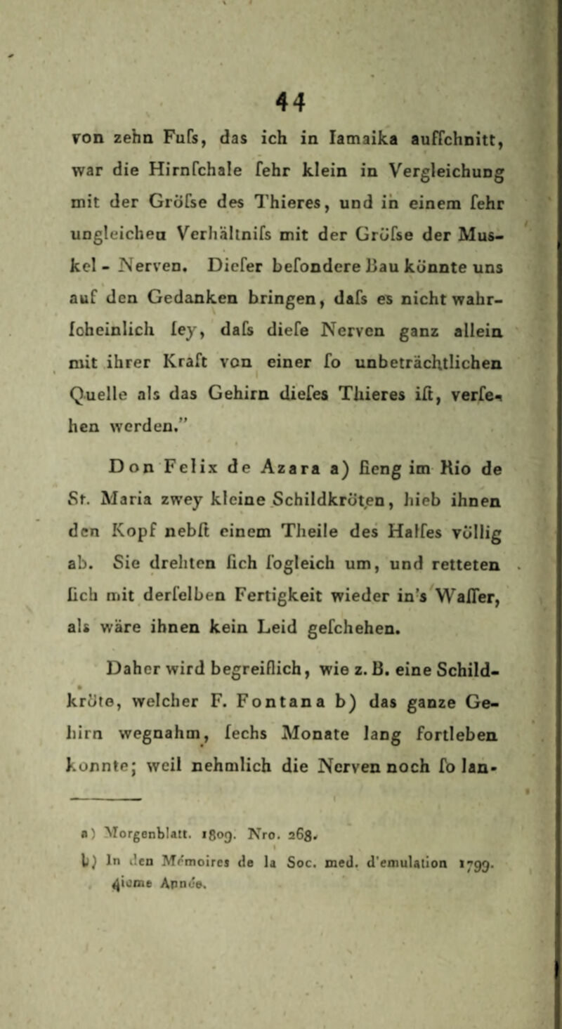 von zehn Fufs, das ich in lamaika auffchnitt, war die Hirnfchale fehr klein in Vergleichung mit der GrÖfse des Thieres, und in einem fehr ungleichea Verhällnifs mit der Gröfse der Mus¬ kel-Nerven. Diefer befondere Bau könnte uns auf den Gedanken bringen, dafs es nicht wahr- loheinlich ley, dals diefe Nerven ganz allein mit ihrer Kraft von^ einer fo unbeträchtlichen Quelle als das Gehirn diefes Thieres iß, verfe^ hen werden.” Don Felix de Azara a) fieng im Kio de St. Maria zwey kleine Schildkröten, hieb ihnen den Kopf nebß einem Theile des Halfes völlig ab. Sie drehten fich fogleich um, und retteten lieb mit derfelben Fertigkeit wieder in’s^Wafler, als wäre ihnen kein Leid gefchehen. Daher wird begreiflich, wie z. B. eine Schild- krüte, welcher F. Fontana b) das ganze Ge¬ hirn wegnahm, fechs Monate lang fortleben koxintej weil nehmlich die Nerven noch fo lan« a) Morgenblatt. 1809. Nro. aGg. t ln ilen Mrmoires de la Soc. med. d'eoiulation 1799. , ^iome Annue,