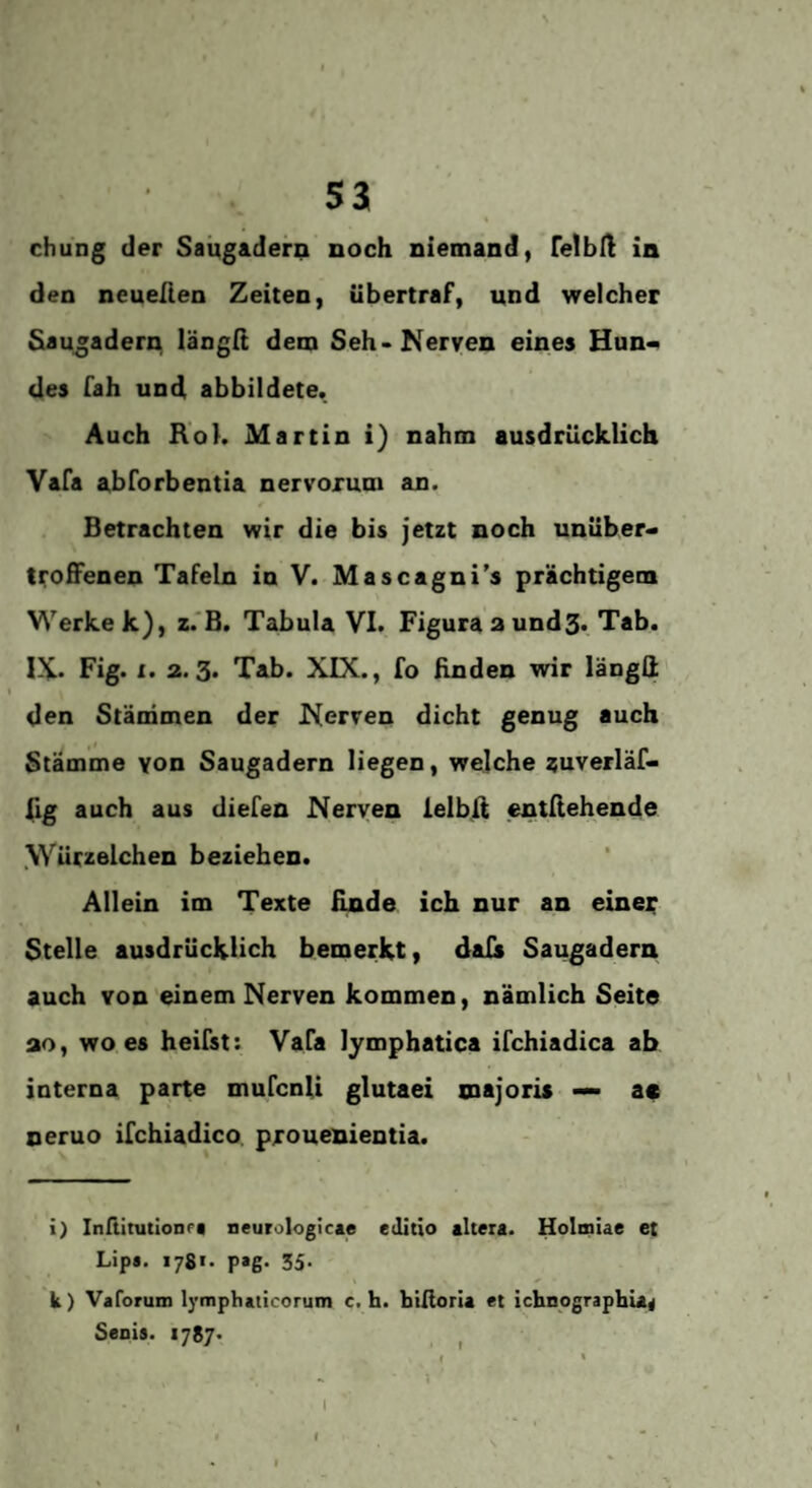 * chung der Saügadern noch niemand, FelbU in den neuelien Zeiten, Ubertraf, und welcher Sau^adern längit dem Seh-Nerven eines Hun¬ des fah und abbildete. Auch RoK Martin i) nahm ausdrücklich Vafa abforbentia nervorum an. Betrachten wir die bis jetzt noch unüber¬ troffenen Tafeln in V. Mascagni’s prächtigem Werke k), z.'B. Tabula VI. Figura aundS. Tab. IX. Fig. X. 2.3. Tab. XIX., fo linden wir längli den Stämmen der Nerven dicht genug auch Stämme von Saugadern liegen, welche auverläf- 11g auch aus diefen Nerven ielblt entllehende .Würzelchen beziehen. Allein im Texte finde ich nur an einer Stelle ausdrücklich bemerkt, dals Saugadern auch von'einem Nerven kommen, nämlich Seite ao, wo es heifst: Vafa lymphatica ifchiadica ab interna paite mufcnli glutaei majoris — ac neruo ifchiadico prouenientia. i) InßimtloaPi neurologicie edltio «Itera. Holmiae et Lip». 1781. pag. 35. k) Varorum lymphaticorum c. h. biüoria et ichnpgraphu« Senis. 1787* , I > I » I