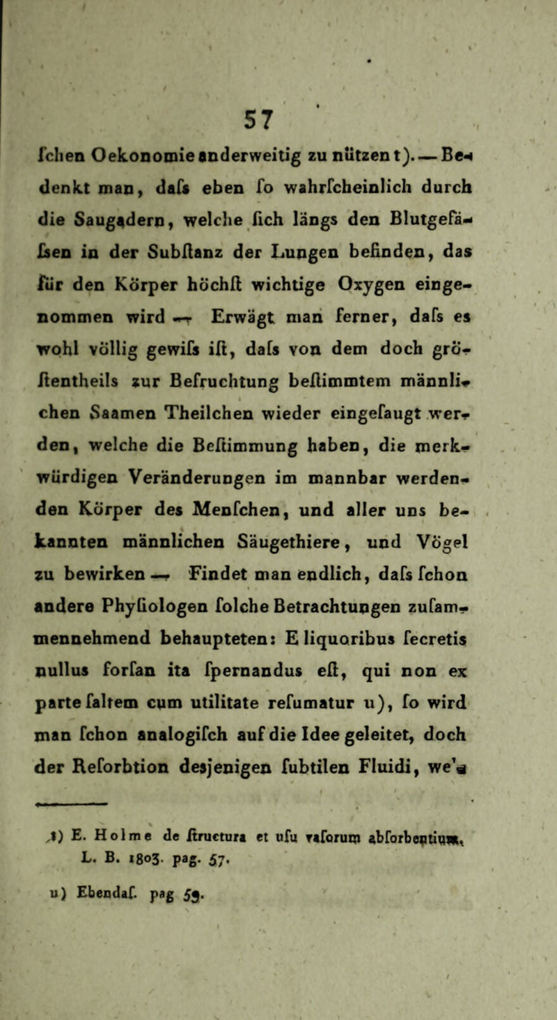 57 feilen Oekonomieanderweitig zu nutzent). — Be^ (lenkt man, dafs eben fo wahrrcheinlich durch die Saugadern y welche fich längs den Blutgefäß fien in der SubAanz der Lungen beünden, das Icir den Körper höchA wichtige Oxygen einge¬ nommen wird -T Erwägt man ferner, dafs es wohl völlig gewifs iA, dafs von dem doch grÖ- Aentheils zur Befruchtung beAimmtem männli« chen Saamen Theilchen wieder eingefaugt wer^ den, welche die BeAimmung haben, die merk¬ würdigen Veränderungen im mannbar werden¬ den Körper des Menfchen, und aller uns be- 4 kannten männlichen Säugethiere, und Vögel zu bewirken—f 'Findet man endlich, dafs fchon andere Phyfiologen folche Betrachtungen zufam- mennehmend behaupteten: Eliquoribus fecretis nullus forfan ita fpernandus eA, qui non ex partefairem cum utilitate refumatur u), fo wird man fchon analogifch auf die Idee geleitet, doch der Keforbtion desjenigen fubtilen Fluidi, we'« % E. Holme de itnictura et nfu reforum abforbeatitim» L. B. 1803. pag. 57. u) EbeodaC pag 53. ’