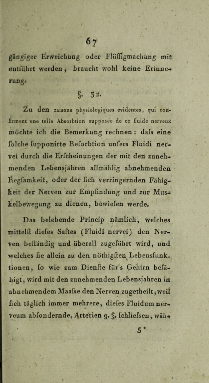 6? gängiger Erweichung oder Fliinigmachüng mit entführt werden ^ braucht wohl keine Erinne-* rung* §. 32^. i Zu den ralsons pliysiologiques evidentes, qui coii- fiimcnt une teile Absorbtion supposc'e de cc fluide nerveux möchte ich die Bemerkung rechnen : dafs eine folche fupponirte Reforbtiori unfers Fluidi ner- Vei durch die Erfcheinungen der mit den zuneh> menden Lebensjaihren allmälilig abnehmenden Rcgfamkeit, oder der fich verringe'rnden Fähig¬ keit der Nerven zur Empfindung und zur Mus¬ kelbewegung zu dienen, bewiefen werde. Das belebende Princip nämlich, welches / mittelfi diefes Saftes (Fluidi nervei) den Ner¬ ven beltändig und überall zugeführt wird, und welches fie allein zu den nüthigften^ Lebensfunk¬ tionen , fo wie zum Dienße für’s Gehirn befä¬ higt, wird mit den zunehmenden Lebensjahren iri abnehmendem Maafse den Nerven zugetheilt j weil fich täglich immer mehrere, diefes Fluidum ner- veum abfondernde, Arterien g, §. fchliefsen, wäh-^ , ' 5*