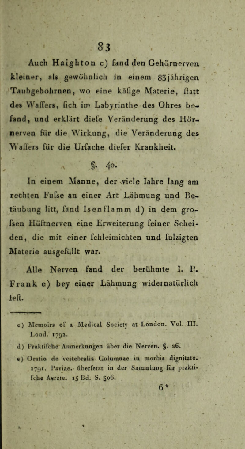 Auch Haighton c) fand den GehÜrncrvea kleiner, als gewöhnlich in einem SSjährigen Taubgebohrnen, wo eine käfige Materie, fiatt 4 des WafTers, fich iin Labyrintiie des Ohres be¬ fand, und erklärt diefe Veränderung des Ilör- nerven für die Wirkung, die Veränderung des .Walfers für die Urfache diefer Krankheit. \ §• In einem Manne, der^viele lahre lang am rechten Fufse an einer Art Lähmung und Be¬ täubung litt, fand Isen flamm d) in dem gro- fsen Hüftnerven eine Erweiterung feiner Schei¬ den, die mit einer fchleimichten und fulzigten Materie ausgefüllt war. Alle Nerven fand der berühmte I. P. Frank e) bey einer Lähmung widernatürlich left. e) Memoir* * of a Medical Society at London. Vol. III. l.ond.' 179a. d) Praktirchtf’Anmerkungen über die Nerven. J. a6. • ) Oratio de vertebralis Coluinnae in roorbii dignitate. > lyyi. 1‘aviae.- überfetzt in der Sammlung für prakii- fcbe Aerzte. 15 Hd. S. ^06. , r 6* '