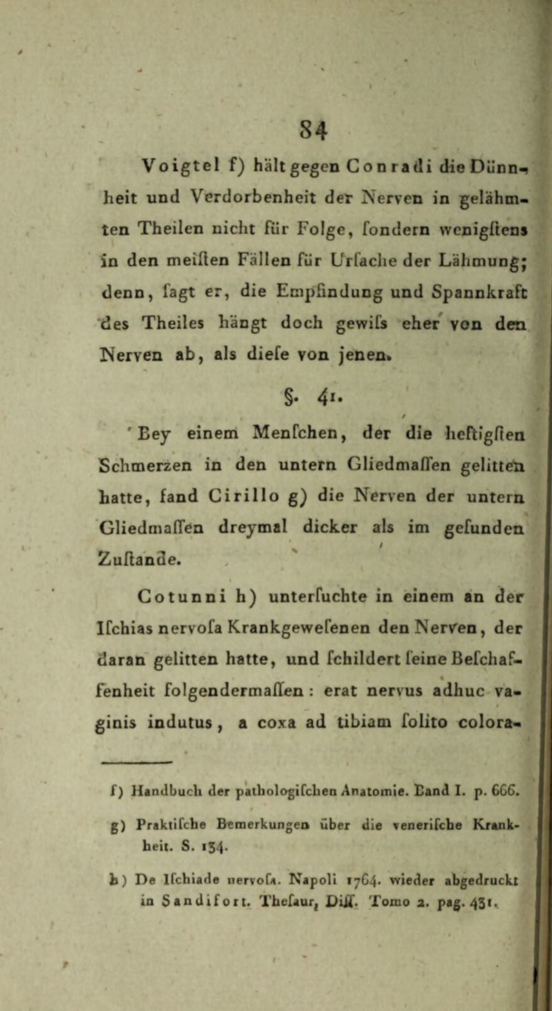 ^ ■ Voigtei f) hält gegen Conradi dieDünn^ heit und Verdorbenheit der Nerven in gelähm¬ ten Theilen nicht fiir Folge, fondern wcnigßens in den meiden Fällen für Urfache der Lähmung; denn, fagt er, die Empfindung und Spannkraft des Theiles hängt doch gewifs eher* von den Nerven ab, als diefe von jenen» §. 4i. ' Bey einem Menfchen, der die heftigfien ^ t Schmerzen in den untern GliedmafTen gelitten hatte, fand Cirillo g) die Nerven der untern GliedmafTen dreymal dicker als im gefunden Zulta'nde. Cotunni h) unterfuchte in einem an der Ifchias nervofa Krankgewefenen den Nerven, der daran gelitten hatte, und fchildert feine Befchaf- fenheit folgendermafTen: erat nervus adhuc va- ginis indutus, a coxa ad tibiam folito colora- f) Handbuch der paihologifchen Anatomie. Band I. p. 666. g) Praktifche Bemerkungea über die venerifcbe Krank- , heit. S. 154. h) De Ifchiade nervofa. Napoli 1764. wieder abgedruckt in Sandifort. Tbefauri DUf. Tomo a. pag. 431,