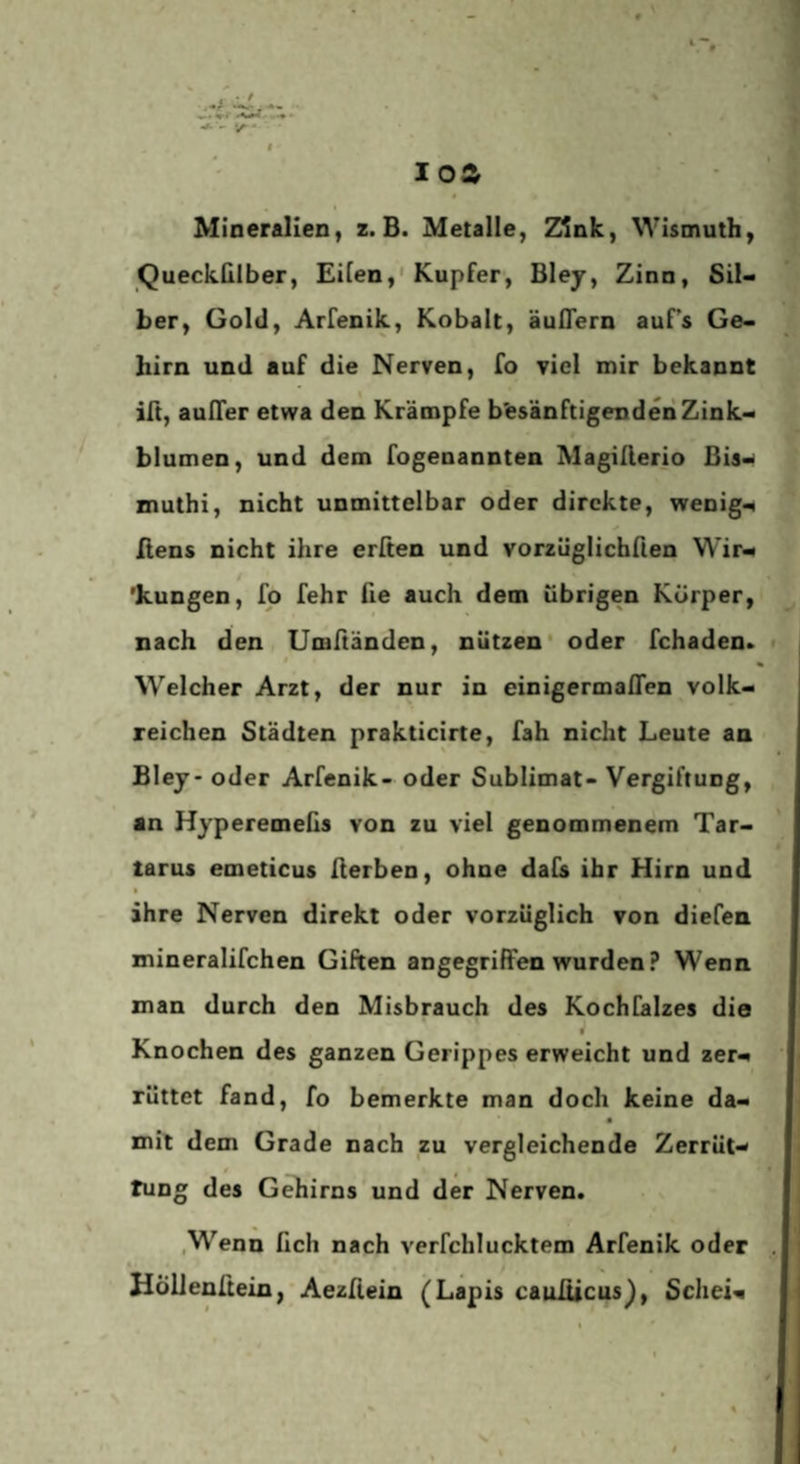 Mineralien, z. B. Metalle, Zink, Wismuth, Queckülber, Eilen,'Kupfer, Blej, Zinn, Sil¬ ber, Gold, Arfenik, Kobalt, äuflern auf’s Ge¬ hirn und auf die Nerven, fo viel mir bekannt ift, auITer etwa den Krämpfe besänftigenden Zink- 0 blumen, und dem fogenannten MagiAerio Bis- muthi, nicht unmittelbar oder direkte, wenigi ßens nicht ihre erften und vorzüglichfien Wir^ / ’kungen, fp fehr ße auch dem übrigen Körper, nach den Umßänden, nützen* oder fchaden. Welcher Arzt, der nur in einigermaßen volk¬ reichen Städten prakticirte, fah nicht Leute an Blej- oder Arfenik- oder Sublimat- Vergiftung, an Hyperemeßs von zu viel genommenem Tar¬ tarus emeticus ßerben, ohne dafs ihr Hirn und I ihre Nerven direkt oder vorzüglich von diefen mineralifchen Güten angegriffen wurden? Wenn man durch den Misbrauch des KochCalzes die Knochen des ganzen Gerippes erweicht und zer¬ rüttet fand, fo bemerkte man doch keine da- a mit dem Grade nach zu vergleichende Zerrüt- * f tuDg des Gehirns und der Nerven. .Wenn fich nach verfchlucktem Arfenik oder HöUenüein, Aezfiein (Lapis cauiticusL Schei-