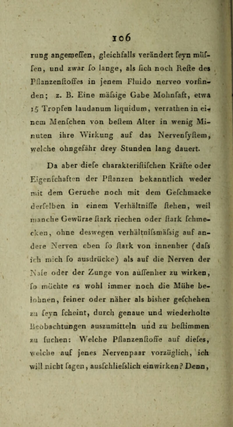 I o6 \ ruDg angemeCTen, gleichfalls verändert feyn muf- fen, und zwar fo lange, als ßch noch Refie des rdanzenftoffes in jenem Fluido nerveo vorfin¬ den; z. B. Eine mäfsige Gabe Mohnfaft, etwa i5 Tropfen laudanum liquidum, verrathen in ei-« nein Menfchen von beflem Alter in wenig Mi¬ nuten ihre Wirkung auf das Nervenfyfiem, weiche ohngefähr drey Stunden lang dauert. Da aber diefe charakterirtifchen Kräfte oder « Eigrnfchafti'n der Pflanzen bekanntlich weder niit dem Gerüche noch mit dem Gefchmacke derfeiben in einem Verhältniflfe flehen, weil manche Gewürze flark riechen oder fiark fchme- cken, ohne deswegen verhältnifsmäfsig auf an¬ dere Nerven eben fo flark von innenher (dafs ‘irh mich fo ausdrücke) als auf die Nerven der Nale oder der Zunge von aufTenlier zu wirken, fo möchte es wohl immer noch die Mühe be¬ lohnen, feiner oder näher als bisher gefchehen zu feyn feheint, durch genaue und wiederholte Beobachtungen auszumittcln und zu befitimmen zu fuchen: Welche Pflanzenftoffe auf diefes, welche auf jenes Nervenpaar vorzüglich,'ich will nicht Tagen, ausfchliefslich ein wirken? Denn,