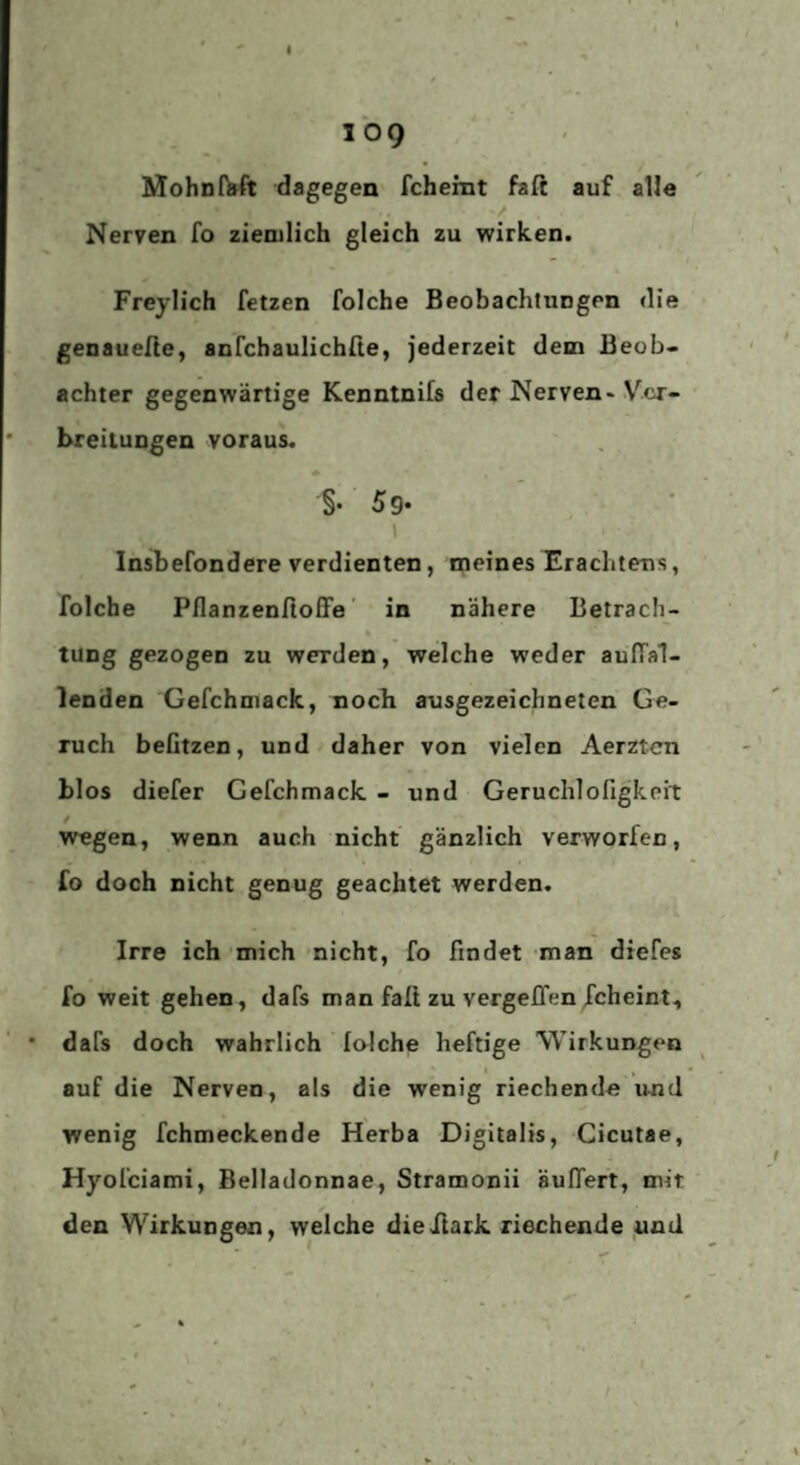 109 MohnfVft dagegen fchemt faft auf alle Nerven fo zien)Iich gleich zu wirken. Freylich fetzen folche Beobachtungen die genauelie, anfchaulichße, jederzeit dem Beob¬ achter gegenwärtige Kenntnifs der Nerven-Vcr- * breilungen voraus. §. 5g. I Insbefondere verdienten, n;ieines Erachtens, folche PflanzenfioEPe' in nähere Betrach- « tung gezogen zu werden, welche weder auffal¬ lenden Gefchniack, noch ausgezeichneten Ge¬ ruch belitzen, und daher von vielen Aerzten blos diefer Gefchmack - und Geruchlofigkeit / wegen, wenn auch nicht gänzlich verworfen, fo doch nicht genug geachtet werden. Irre ich mich nicht, fo findet man diefes fo weit gehen, dafs man faß zu vergeffen fcheint, * dafs doch wahrlich laiche heftige \yirkungen auf die Nerven, als die wenig riechende und wenig fchmeckende Herba Digitalis, Cicutae, Hyofciami, Belladonnae, Stramonii äußert, mit den Wirkungen, welche dieFtark riechende und