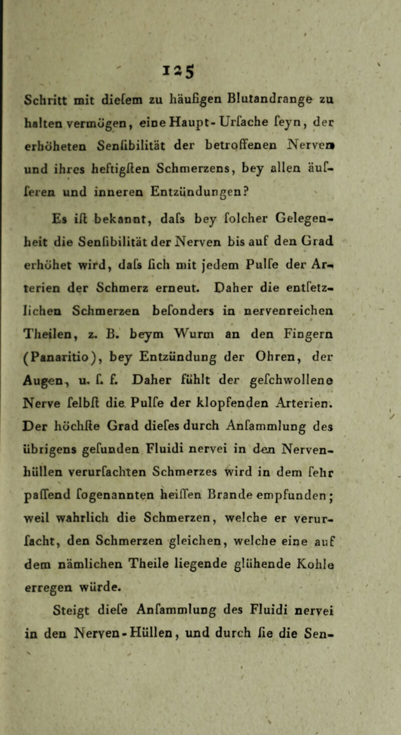 Schritt mit dieiem zu häufigen Blutandrange zu halten vermügen, eine Haupt-Urfache feyn, der erhöheten Senübilität der betroffenen Nerver» und ihres heftigflen Schmerzens, bey allen äuf- * / feren und inneren Entzündungen? Es ifl bekannt, dafs bey folcher Gelegen¬ heit die Senfibilität der Nerven bis auf den Grad erhöhet wird, dafs fich mit jedem Pulfe der Ar-^ terien der Schmerz erneut. Daher die entfetz- lichen Schmerzen befonders in nervenreichcn 0 0 Theilen, z. B. beym Wurm an den Fingern (Panaritio), bey Entzündung der Ohren, der Augen, u. f. f. Daher fühlt der gefchwollene Nerve felbfl die Pulfe der klopfenden Arterien. Der höchße Grad diefes durch Anfammlung des übrigens gefunden Fluidi nervei in den Nerven¬ hüllen verurfachten Schmerzes wird in dem fehr ' paffend fogenannten heiffen Brande empfunden ; weil wahrlich die Schmerzen, welche er verur- facht, den Schmerzen gleichen, welche eine auf dem nämlichen Theile liegende glühende Kohle erregen würde. Steigt diefe Anfammlung des Fluidi nervei in den Nerven-Hüllen, und durch fie die Sen-