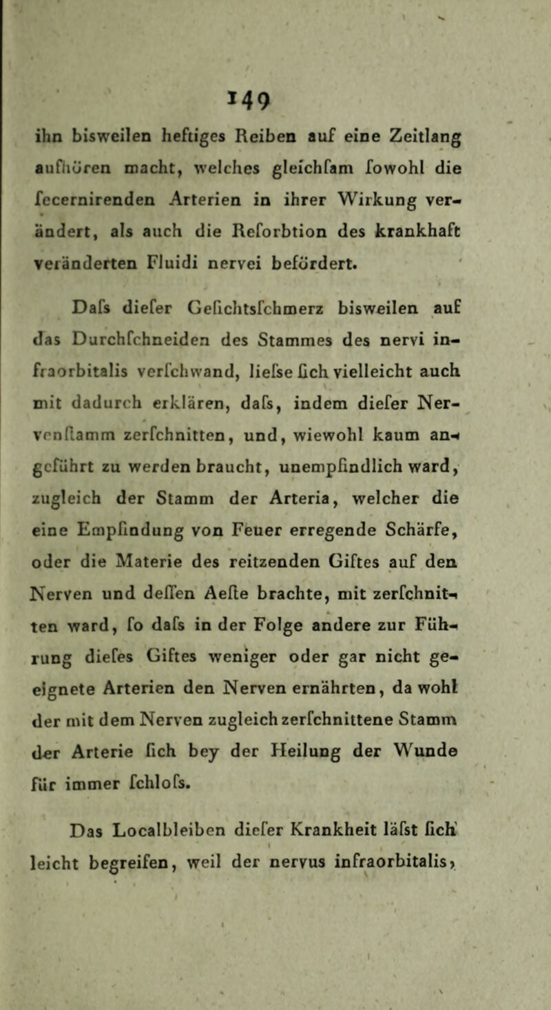 ihn bisweilen heftiges Reiben auf eine Zeitlang aufhüren macht, welches gleichfam fowohl die fecernirenden Arterien in ihrer Wirkung ver¬ ändert, als auch die Reforbtion des krankhaft veränderten Fluidi nervei befördert. Dafs diefer Gefichtsfchmerz bisweilen auf das Durchfehneidea des Stammes des nervi in- fraorbitalis verfchwand, liefse üch vielleicht auch mit dadurch erklären, dafs, indem diefer Ner- venllamm zerfchnitten, und, wiewohl kaum an^ geftihrt zu werden braucht, unempfindlich ward, zugleich der Stamm der Arteria, welcher die eine Empfindung von Feuer erregende Schärfe, oder die Materie des reitzenden Giftes auf den Nerven und delTen Aefle brachte, mit zerfchnit'^ ten ward, fo dafs in der Folge andere zur Füh¬ rung diefes Giftes weniger oder gar nicht ge¬ eignete Arterien den Nerven ernährten, da wohl der mit dem Nerven zugleich zerfchnittene Stamm der Arterie fich bey der Heilung der Wunde für immer fchlofs. Das Localbleiben diefer Krankheit läfst fich’ I leicht begreifen, weil der nervus infraorbitalis» l