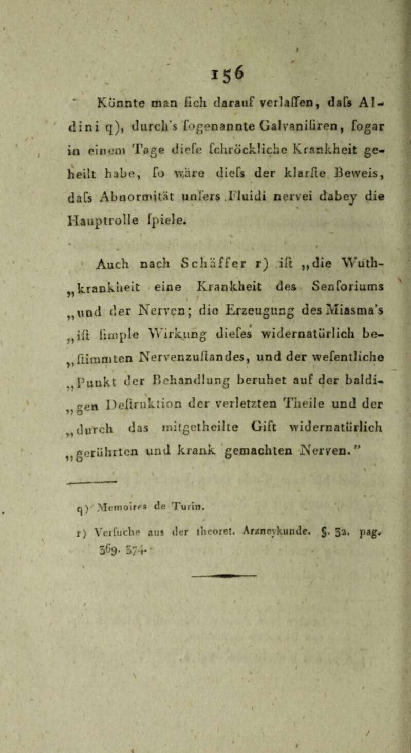 156 Künnte man ilch darauf verladen, dab Al- ' dini q), durcli’s fogenannte üalvaniüren, fogar in ciiiuoi Tage diefe fchröcklichc Krankheit ge¬ heilt habe, fo w,äro diefs der klarfte Beweis, daCs Abnormität unl'ers .l'luidi nervei dabey die Hauptrolle fpiele. t . » * • Auch nach Schaffer r) ift ,,die Wüth- kranklieit • eine Krankheit des Senforiums „und der Nerven; die Erzeugung des Miasma’s jjift liuiple Wirkung diefes widernatürlich be- ,,flimniten Nervenzuflandes, und der wefenlliche „Puukt der Behandlung beruhet auf der baldi¬ gen Deliruktion der verletzten Theile und der „durch das mitgetheilte Gift widernatürlich ,,gerührten und krank gemachten Nerven, * % « y q )■ Memoire» de Turin. # r) Vcifuche aus der ilieoret. Araneykunde. 3a. pag, 3^9- 574*' \ t /