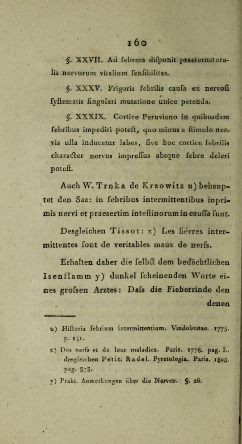 §. XXVII. Ad febrera dii^onit praeternatura¬ lis nervorum vitalium fenilbilitas. §. XXXV. Frigoiis febrilis cauPa ex ner\'oll ryßeinatis ßngulari matatione uuice petenda. ' ' §. XXXIX. Cortice Peroviano in quibusdam febribus impediri poteft, quo minus a ßimulo ner- yis uila inducatur labes, live hoc cortice febrilis characßer nervus imprelTus absque febre deleri potefi. AuchW. Trnka de Krzowitz u) behaup- ^tet den Saz: in febribus iotermittentibus inpri« mis nervi et praesertitn inteßinorumincaufla funt. Desgleichen Tissot: x) Les fievres inter- inittentes font de veritables maux de nerfs. 4 Erhalten daher die felbll dem bedächtlichen Isenflamm y) dunkel fcheinenden W'orte ei¬ nes grofsen Arztes: Dafs die Fieberrinde den ' , denen $ u) Hiftoria febrium intcrmineDtium. Vindobonae. 1775. P- *4'- x) Drs nerf* ec de leur maladies. Paria. 1778* pag. L. deagleichen Petit. Aadel. P}'retologia. Paria. igoS- P*g- 375- t) Prakt. .Anmerkungen über die Nerven. $. a6.