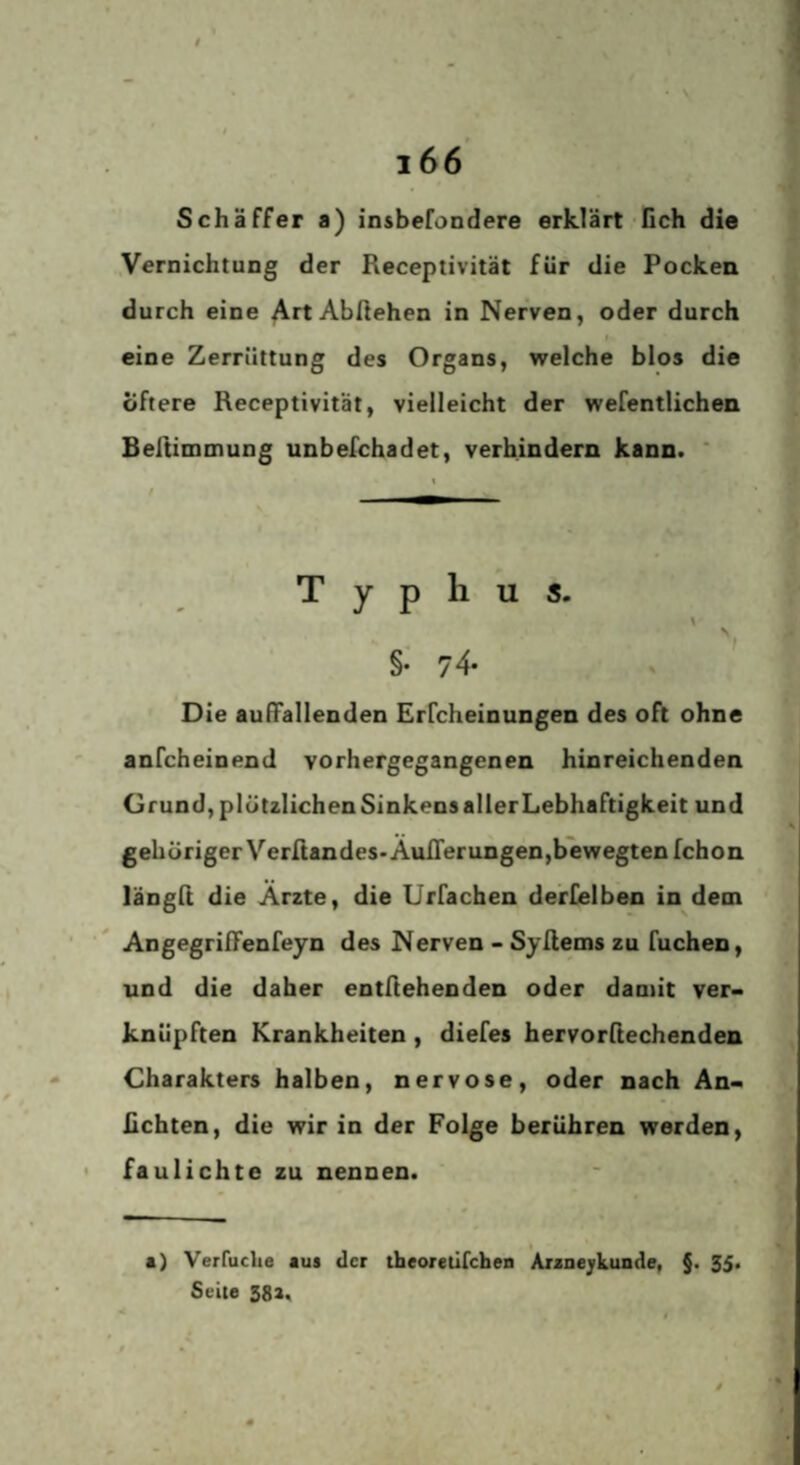 $ i66' Schaffer a) insbefondere erklärt‘fich die Vernichtung der Receptivität für die Pocken durch eine Art Abftehen in Nerven, oder durch eine Zerrüttung des Organs, welche blos die Öftere Receptivität, vielleicht der wefentlichen Bellimoiung unbefchadet, verhindern kann. ' \ t - T y p h u s. N §• 74- Die aulFallenden Erfcheinungen des oft ohne anfcheinend vorhergegangenen hinreichenden Grund, plötzlichen Sinkens aller Lebhaftigkeit und gehöriger Verrtandes>Aun'erungen,bewegtenrchon längft die Arzte, die Urfachen derfelben in dem Angegrilfenfeyn des Nerven - Sy Items zu fuchen, und die daher entliehenden oder damit ver¬ knüpften Krankheiten, diefes hervorltechenden Charakters halben, nervöse, oder nach An- ßchten, die wir in der Folge berühren werden, • faulichte zu nennen. I a) Verfuclie aus der theoretircheo AxaaejLunde, §. 35. Seite 58a,