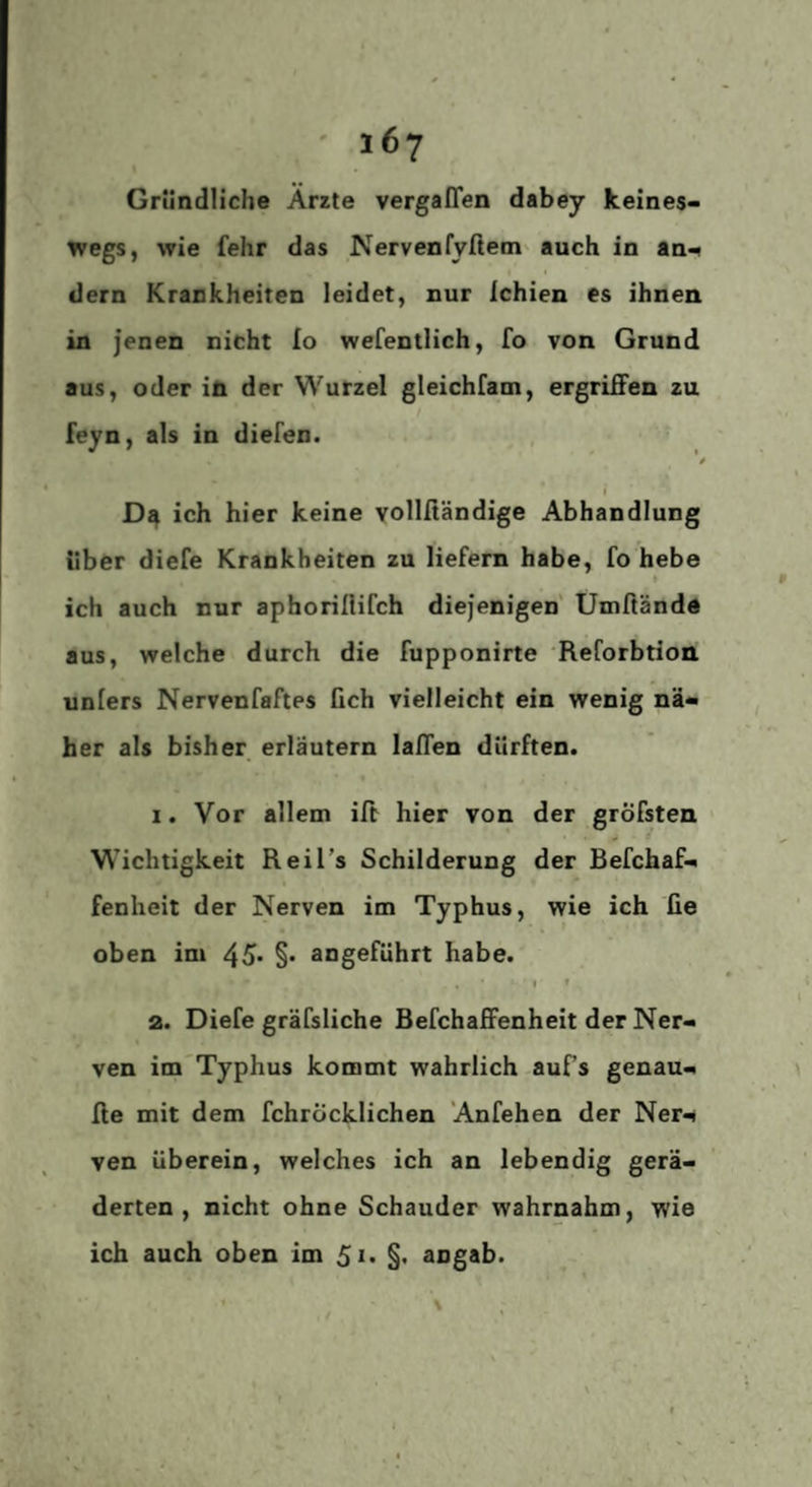 Gründliche Arzte vergaffen dabey keines¬ wegs, wie fehr das Nervenfvllem' auch in an¬ dern Krankheiten leidet, nur ichien es ihnen in jenen nicht lo wefentlich, fo von Grund aus, oder in der Wurzel gleichfam, ergriffen zu feyn, als in diefen. */ i ich hier keine vollfiändige Abhandlung über diefe Krankheiten zu liefern habe, fo hebe » ich auch nur aphorillifch diejenigen Uniftändd aus, welche durch die fupponirte ‘Reforbtion unlers Nervenfaftes fich vielleicht ein wenig nä¬ her als bisher erläutern laffen dürften. 1. Vor allem ift hier von der gröfsten Wichtigkeit Reil’s Schilderung der Befchaf- fenheit der Nerven im Typhus, wie ich fie oben im 45* §• angeführt habe. I » a. Diefe gräfsliche Befchaffenheit der Ner¬ ven im'Typhus kommt wahrlich auf’s genau- ffe mit dem fchröcklichen Anfehen der Ner¬ ven Uberein, welches ich an lebendig gerä¬ derten, nicht ohne Schauder wahrnahm, wie ich auch oben im §• angab.