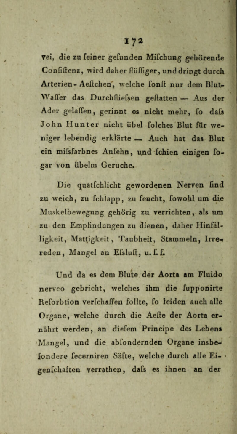 Vel, die zu feiner gefunden Mifchung gehürende Confißenz, wird daher flülliger, und dringt durch Arterien- Aeftchen, welche fonß nur dem Blut- .Waffer das Durchfliefsen geßatten — Aus der Ader gelalTen, gerinnt es nicht mehr, fo daCs John Hunter nicht übel folches Blut für we¬ niger lebendig erklärte — Auch hat das Blut ein mifsfarbnes Anfehn, und‘fehlen einigen fö- gar von übelm Gerüche. Die (juatfchlicht gewordenen Nerven find zu weich, zu fchlapp, zu feucht, fowohl um die Muskelbewegung gehörig zu verrichten, als um zu den Empfindungen zu dienen, daher Hinfäl¬ ligkeit, Mattigkeit, Taubheit, Stammeln, Irre« reden, Mangel an Efslufi, u. f. f. Und da es dem Blute der Aorta am Fluldo nerveo gebricht, welches ihm die fupponirte Reforbtion verfchaffen füllte, fo leiden auch alle Organe, welche durch die Aeße der Aorta er¬ nährt werden, an diefem Principe des Lebens 'Mangel, und die abfondernden Organe insbe- fondere fecerniren Säfte, welche durch alle Ei- • genfehaften verrathen, dafs es ihnen an der