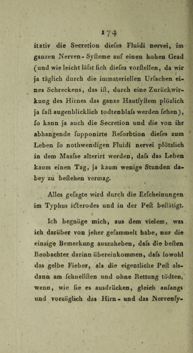 ^74 itativ die Secretion diefes Fluidi nervei, im ■ ganzen Nerven-Sjfteme auf einen hohen Grad (und wie leicht läfst fich diefes vorßellen, da wir % ja täglich durch die immateriellen Urfachen ei¬ nes Schreckens, das ill, durch eine Zurückwir¬ kung des Hirnes das ganze Hautfyßem plozlich ja fall augenblicklich todtenblafs werden fehen), Io kann ja auch die Secretion und die von ihr abhangende fupponirte Reforbtion diefes zum Leben fo nothwendigen Fluidi nervei plötzlich in dem Maafse alterirt werden, dafs das Leben kaum einen Tag, ja kaum wenige Stunden da- • bey zu befiehen vermag. Alles gefagte wird durch die Erfcheinungen im Typhus idlerodes und in der Peft beftäligt. f Ich begnüge mich, aus dem vielem, was ich darüber von jeher gefammelt habe, nur die einzige Bemerkung auszuheben, dafs die beften Beobachter darinn Übereinkommen, dafs lowohl i t das gelbe Fieber, als die eigentliche Peil als¬ dann am fchnellften und ohne Rettung tödten,' wenn, wie fie es ausdrücken, gleich anfangs und vorzüglich das Hirn - und das Norvenfy-