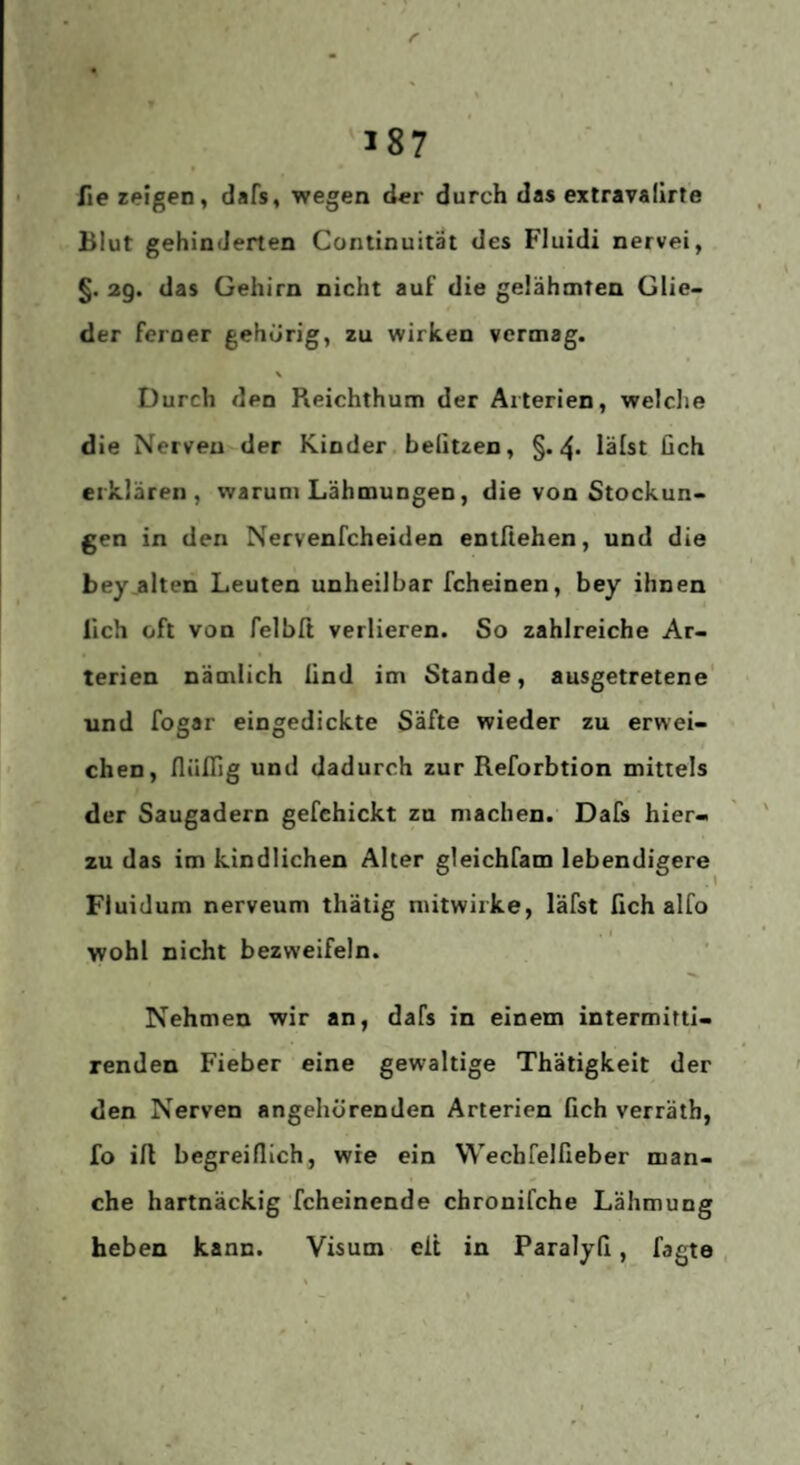 r 187 fie zeigen, dafs, wegen der durch das extravaiirte Blut gehinderten Continuität des Fluidi nervei, §. 2g. das Gehirn nicht auf die gelähmten Glie¬ der ferner gehörig, zu wirken vermag. Durch den Reichthum der Arterien, welclie die Nerven der Kinder. beliuen, §.4. lälst lieh erklären, warum Lähmungen, die von Stockun¬ gen in den Nervenfeheiden entßehen, und die bey,alten Leuten unheilbar fcheinen, bey ihnen lieh oft von felbß verlieren. So zahlreiche Ar¬ terien nämlich lind im Stande, ausgetretene und fogar eingedickte Säfte wieder zu erwei¬ chen, flüflig und dadurch zur Reforbtion mittels der Saugadern gefchickt zn machen. Dafs hier¬ zu das im kindlichen Alter gleichfam lebendigere Fluidum nerveum thätig mitwirke, läfst fich alfo . I wohl nicht bezweifeln. 1 Nehmen wir an, dafs in einem intermittl- renden Fieber eine gewaltige Thätigkeit der den Nerven angehörenden Arterien fich verräth, fo ift begreiflich, wie ein Wechfelfieber man¬ che hartnäckig fcheinende chronifche Lähmung heben kann. Visum eit in Paralyfi, fagte