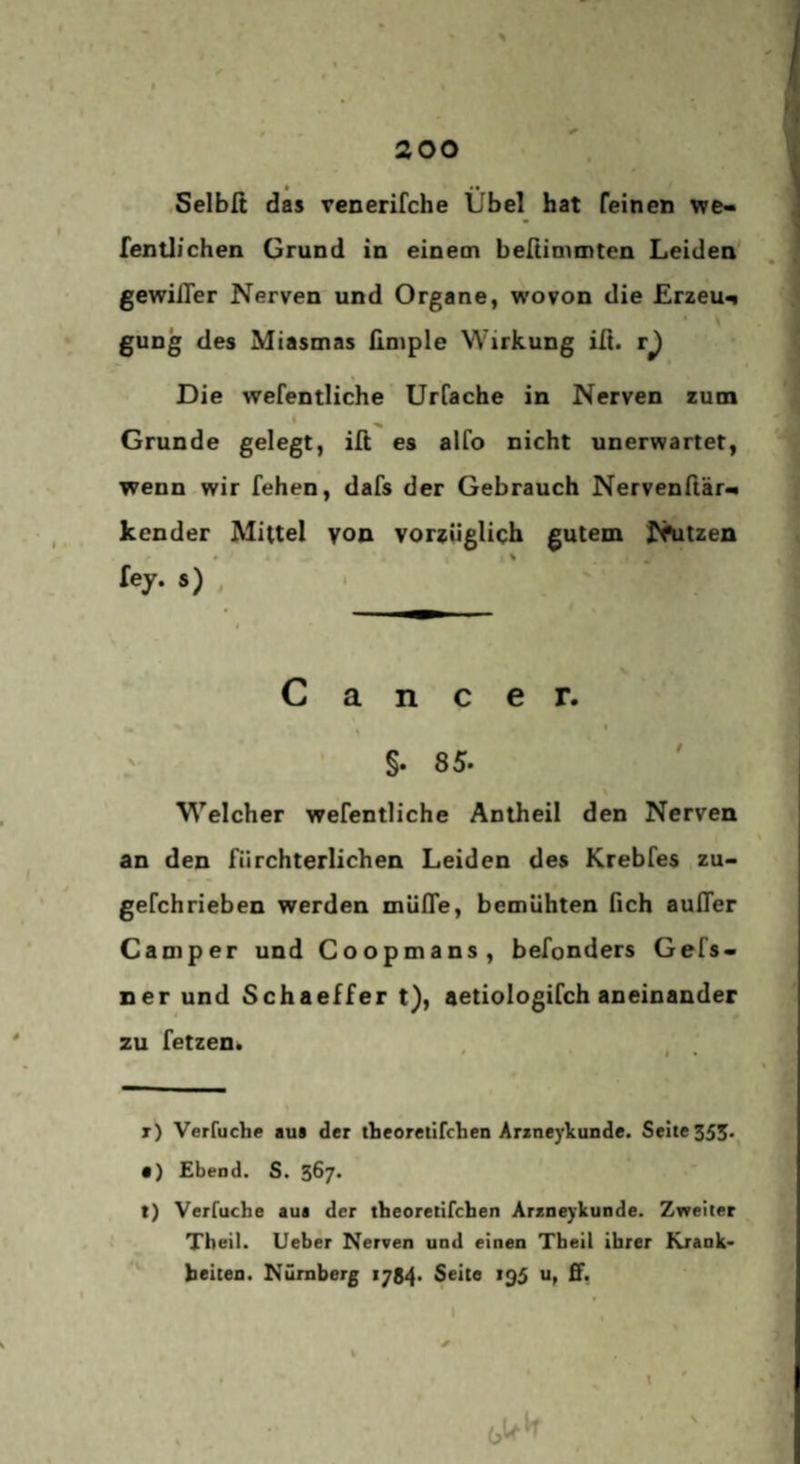 • •• Selblt das venerifche Übel hat feinen we« fentlichen Grund in einem beßimmtcn Leiden gewifler Nerven und Organe, wovon die Erzeug gung des Miasmas üniple Wirkung iü. r^ Die wefentliche Urfache in Nerven zum ' Grunde gelegt, iß es alfo nicht unerwartet, wenn wir fehen, dafs der Gebrauch Nervenftär** kender Mittel von vorsüglich gutem N^itzen tej, s) , Cancer. §.85. Welcher wefentliche Antheil den Nerven an den fürchterlichen Leiden des Krebfes zu- gefchrieben werden mülTe, bemühten ßch außer Camper und Coopmans, befonders Gefs- ner und Schaeffer t), aetiologifch aneinander zu fetzen. r) Verfuche aui der tbeoretifclien Arzneykunde. Seite 355.^ • ) Ebend. S. 367* t) Verruche aua der tbeoretifchen Arzneykunde. Zweiter Theil. lieber Nerven und einen Theil ihrer Krank* beiten. Nürnberg 1784. Seite 195 u, ff.