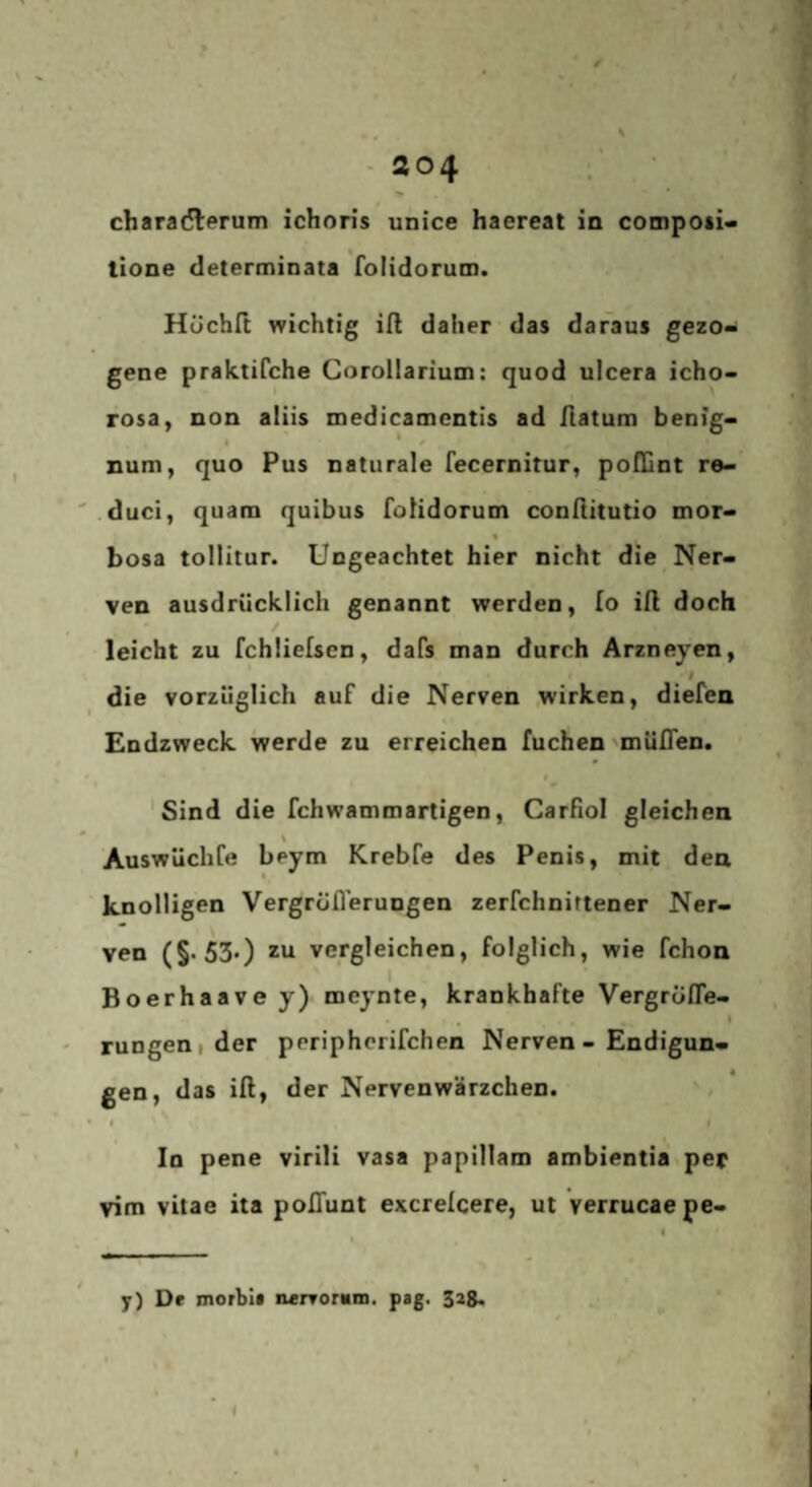 charafHierum ichon’s unice haereat in compoti« tlone cleterminata folidorum. Hüchft wichtig ift daher das daraus gezo¬ gene praktifche Corollarium: quod ulcera icho- rosa, non aliis medicamentis ad Hatum benig- • * * num, quo Pus naturale fecernitur, polCnt re- duci, quam quibus folidorum conftitutio mor- % bosa tollitur. Ungeachtet hier nicht die Ner¬ ven ausdrücklich genannt werden, fo iH doch / leicht zu fchiielsen, dafs man durch Ärzneyen, die vorzüglich auf die Nerven wirken, diefen Endzweck werde zu erreichen fuchen 'müflen. * « 'Sind die fchwammartigen, Carfiol gleichen \ Auswüchfe beym Krebfe des Penis, mit den knolligen Vergroflerungen zerfchnirtener Ner¬ ven (§'530 zu vergleichen, folglich, wie fchon Boerhaave y) meynte, krankhafte Vergrofle- . . * rungenider periphcrifchen Nerven - Endigun¬ gen, das iß, der Nervenwärzchen. r f In pene virili vasa papillam ambientia per vim vitae ita poßunt excrelcere, ut verrucaepe- y) De morblt nerromm. psg. 32g.