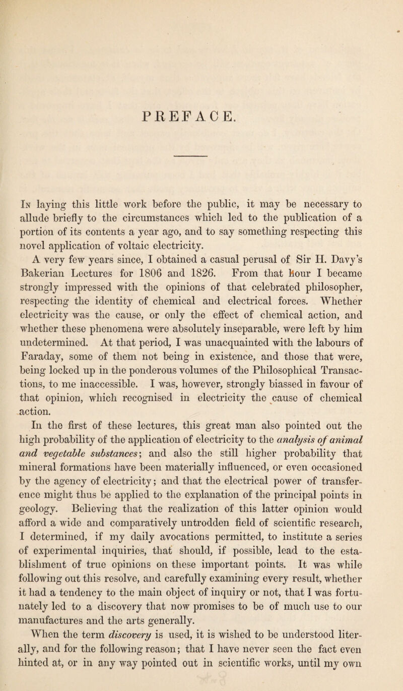 PREFACE. In laying this little work before the public, it may be necessary to allude briefly to the circumstances which led to the publication of a portion of its contents a year ago, and to say something respecting this novel application of voltaic electricity. A very few years since, I obtained a casual perusal of Sir H. Davy’s Bakerian Lectures for 1806 and 1826. From that hour I became strongly impressed with the opinions of that celebrated philosopher, respecting the identity of chemical and electrical forces. Whether electricity was the cause, or only the effect of chemical action, and whether these phenomena were absolutely inseparable, were left by him undetermined. At that period, I was unacquainted with the labours of Faraday, some of them not being in existence, and those that were, being locked up in the ponderous volumes of the Philosophical Transac¬ tions, to me inaccessible. I was, however, strongly biassed in favour of that opinion, which recognised in electricity the cause of chemical action. In the first of these lectures, this great man also pointed out the high probability of the application of electricity to the analysis of animal a7id vegetable substances; and also the still higher probability that mineral formations have been materially influenced, or even occasioned by the agency of electricity; and that the electrical power of transfer¬ ence might thus be applied to the explanation of the principal points in geology. Believing that the realization of this latter opinion would afford a wide and comparatively untrodden field of scientific research, I determined, if my daily avocations permitted, to institute a series of experimental inquiries, that should, if possible, lead to the esta¬ blishment of true opinions on these important points. It was while following out this resolve, and carefully examining every result, whether it had a tendency to the main object of inquiry or not, that I was fortu¬ nately led to a discovery that now promises to be of much use to our manufactures and the arts generally. When the term discovery is used, it is wished to be understood liter¬ ally, and for the following reason; that I have never seen the fact even hinted at, or in any way pointed out in scientific works, until my own