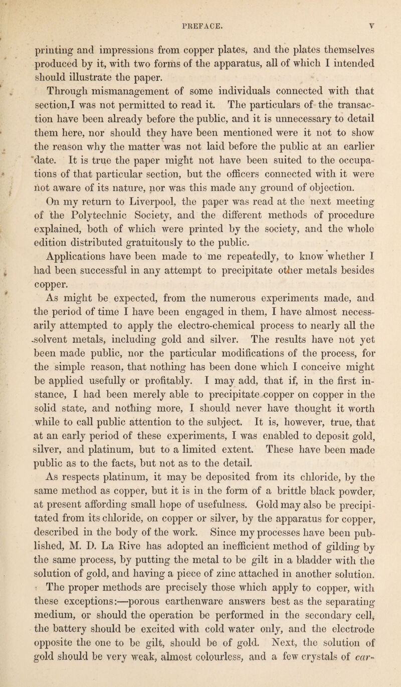 printing and impressions from copper plates, and the plates themselves produced by it, with two forms of the apparatus, all of which I intended should illustrate the paper. Through mismanagement of some individuals connected with that section,I was not permitted to read it. The particulars of the transac¬ tion have been already before the public, and it is unnecessary to detail them here, nor should they have been mentioned were it not to show the reason why the matter was not laid before the public at an earlier date. It is true the paper might not have been suited to the occupa¬ tions of that particular section, but the officers connected with it were not aware of its nature, nor was this made any ground of objection. On my return to Liverpool, the paper was read at the next meeting of the Polytechnic Society, and the different methods of procedure explained, both of which were printed by the society, and the whole edition distributed gratuitously to the public. Applications have been made to me repeatedly, to know whether I had been successful in any attempt to precipitate other metals besides copper. As might be expected, from the numerous experiments made, and the period of time I have been engaged in them, I have almost necess¬ arily attempted to apply the electro-chemical process to nearly all the -solvent metals, including gold and silver. The results have not yet been made public, nor the particular modifications of the process, for the simple reason, that nothing has been done which I conceive might be applied usefully or profitably. I may add, that if, in the first in¬ stance, I had been merely able to precipitate copper on copper in the solid state, and nothing more, I should never have thought it worth while to call public attention to the subject. It is, however, true, that at an early period of these experiments, I was enabled to deposit gold, silver, and platinum, but to a limited extent. These have been made public as to the facts, but not as to the detail. As respects platinum, it may be deposited from its chloride, by the same method as copper, but it is in the form of a brittle black powder, at present affording small hope of usefulness. Gold may also be precipi¬ tated from its chloride, on copper or silver, by the apparatus for copper, described in the body of the work. Since my processes have been pub¬ lished, M. D. La Rive has adopted an inefficient method of gilding by the same process, by putting the metal to be gilt in a bladder with the solution of gold, and having a piece of zinc attached in another solution. i The proper methods are precisely those which apply to copper, with these exceptions:—porous earthenware answers best as the separating medium, or should the operation be performed in the secondary cell, the battery should be excited with cold water only, and the electrode opposite the one to be gilt, should be of gold. Next, the solution of gold should be very weak, almost colourless, and a few crystals of car-